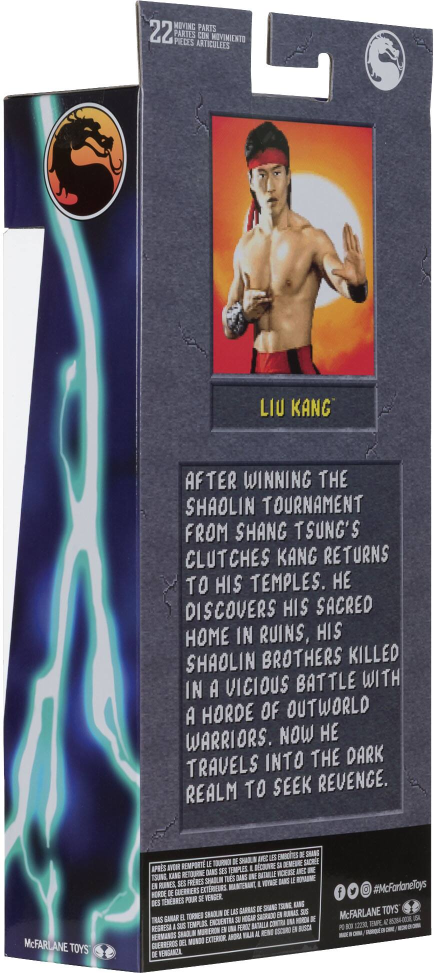 MOVING PARTS 22 PARTES PIECES ARTICULEES CON MOVIMIENTO

LIU KANG AFTER WINNING THE SHAOLIN TOURNAMENT FROM SHANG TSUNG'S CLUTCHES KANG RETURNS TO HIS TEMPLES. DISCOVERS HIS SACRED HOME IN RUINS, HIS SHAOLIN BROTHERS KILLED IN A VICIOUS BATTLE WITH A HORDE OF OUTWORLD WARRIORS. NOW HE TRAVELS INTO THE DARK REALM TO SEEK REVENGE.

McFARLANE TOYS

EMBOITES DE SHANG SHAOUN IVEC LES LE TOURNOI DE DEMEURE SACRE APRS AVOIR REMPORT I DCOUVRE SI RETOURNE DANS SES TEMPLES IICIEUSE IVE UNE TSUNG KANG TUES DANS UNE BATAILLE FRRES SHADLN VOYAGE DANS LE ROYAUME EN RUINES SES MAINTENANT, I GUERRIERS EXTERIEURS HORDE DE TNBRES POUR SE WENGER DES TSUNG, KANG GARRAS DE SHANG SHAOLN DE LS E RUINAS

EL TORNED SU HOGAR SAGRADO HORDA DE TEMPLOS ENCUENTRA BATALLA CONTRA UNA REGRESA I SUS UNA FEROZ E BUSCA MURIERON E REINO OSCURO HERMANDS SHAOLIN AHDRA VAJ AL DEL MUNDO EXTERIOR GUERREROS DE VENGANZA

#McFarlaneToys

McFARLANE TOYS 85284-0038 ISA 12230, T