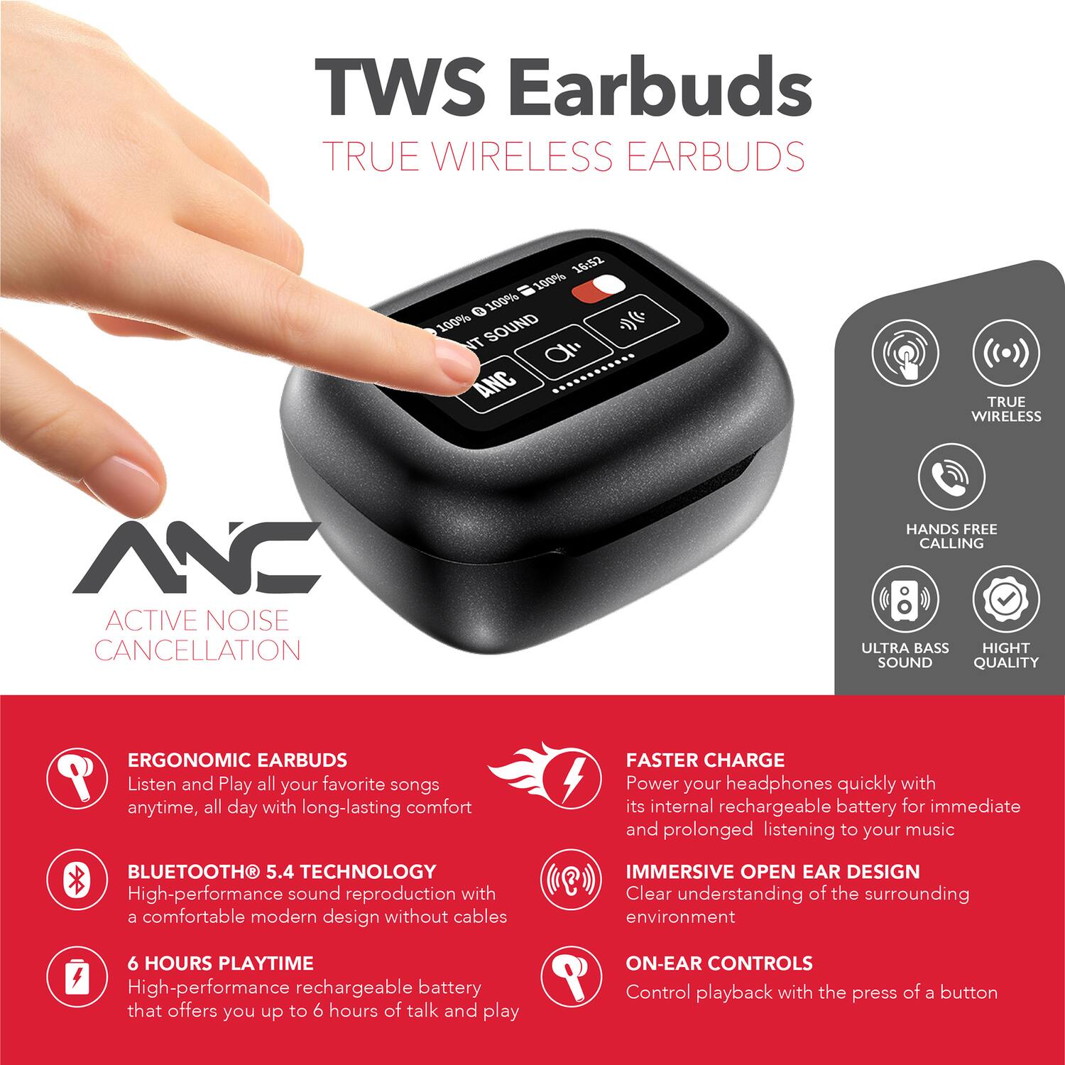 TWS Earbuds  
TRUE WIRELESS EARBUDS  

16:52  
100% 0 100% 100% SOUND  

NT d ANC  
TRUE WIRELESS NC  
ACTIVE NOISE CANCELLATION  
HANDS FREE CALLING  
ULTRA BASS  
HIGH SOUND QUALITY  
ERGONOMIC EARBUDS  

Listen and Play all your favorite songs anytime, all day with long-lasting comfort  
BLUETOOTH 5.4 TECHNOLOGY  
High-performance sound reproduction with a comfortable modern design without cables  

FASTER CHARGE  
Power your headphones quickly with its internal rechargeable battery for immediate and prolonged listening to your music  

IMMERSIVE OPEN EAR DESIGN  
Clear understanding of the surrounding environment  

6 HOURS PLAYTIME  
High-performance rechargeable battery that offers you up to 6 hours of talk and play  

ON-EAR CONTROLS  
Control playback with the press of a button