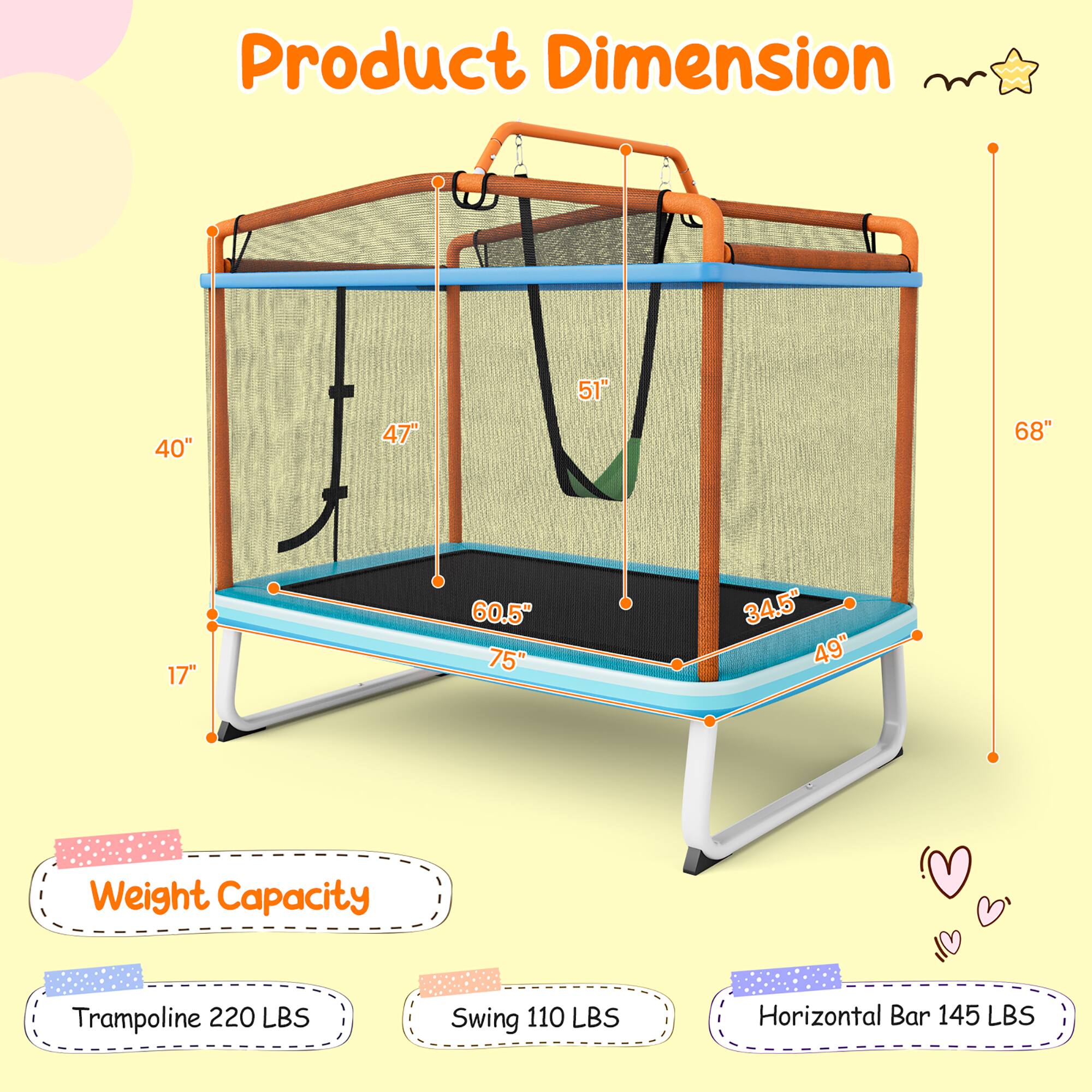 Product Dimension

- 40"
- 47"
- 51"
- 68"
- 17"
- 60.5"
- 75"
- 34.5"
- 49"

Weight Capacity

- Trampoline: 220 LBS
- Swing: 110 LBS
- Horizontal Bar: 145 LBS