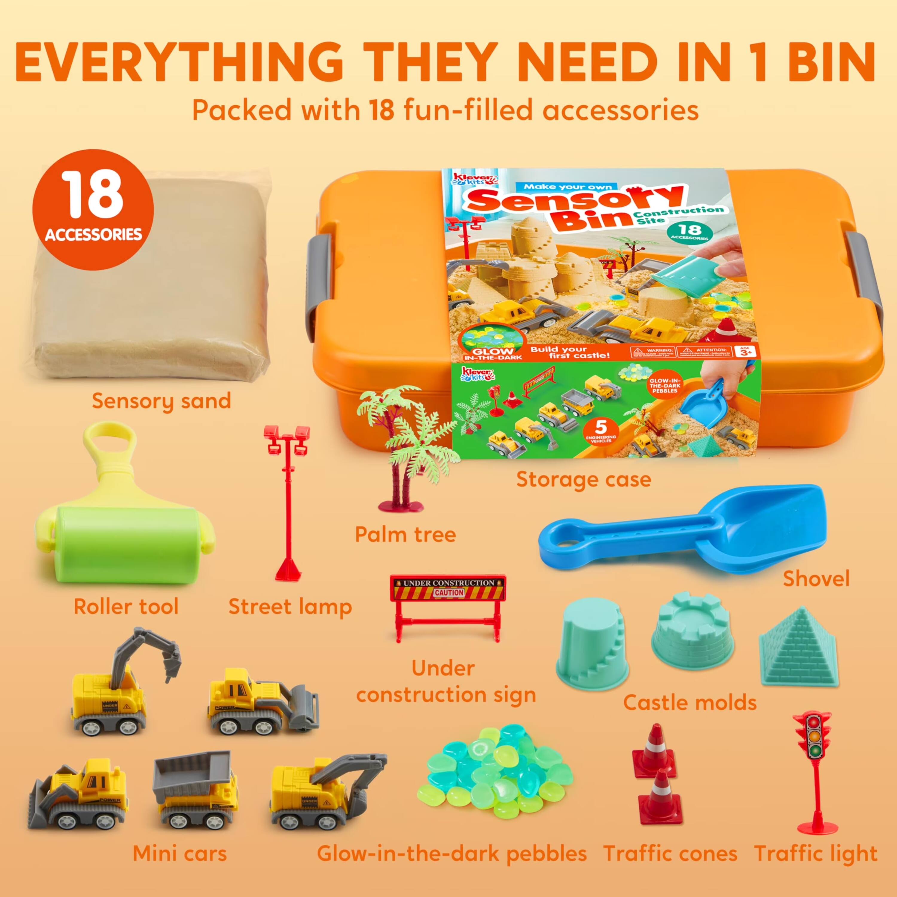 EVERYTHING THEY NEED IN 1 BIN  
Packed with 18 fun-filled accessories

18 ACCESSORIES

Klevery Bokits  
Make your own Sensory Construction Bin Site

18 ACCESSORIES

Sensory sand  
GLOW Build your IN-THE-DARK first castle!  
Klever Coffies 5 Desimment TIPPORT  
MANIVERS ATTION GLOW- - THE THE-CARX PESBLES

Storage case  
Palm tree  
Roller tool  
Street lamp  
UNDER CONSTRUCTION I CAUTION  
Shovel  
Under construction sign  
Castle molds  
Mini cars  
Glow-in-the-dark pebbles  
Traffic cones  
Traffic light