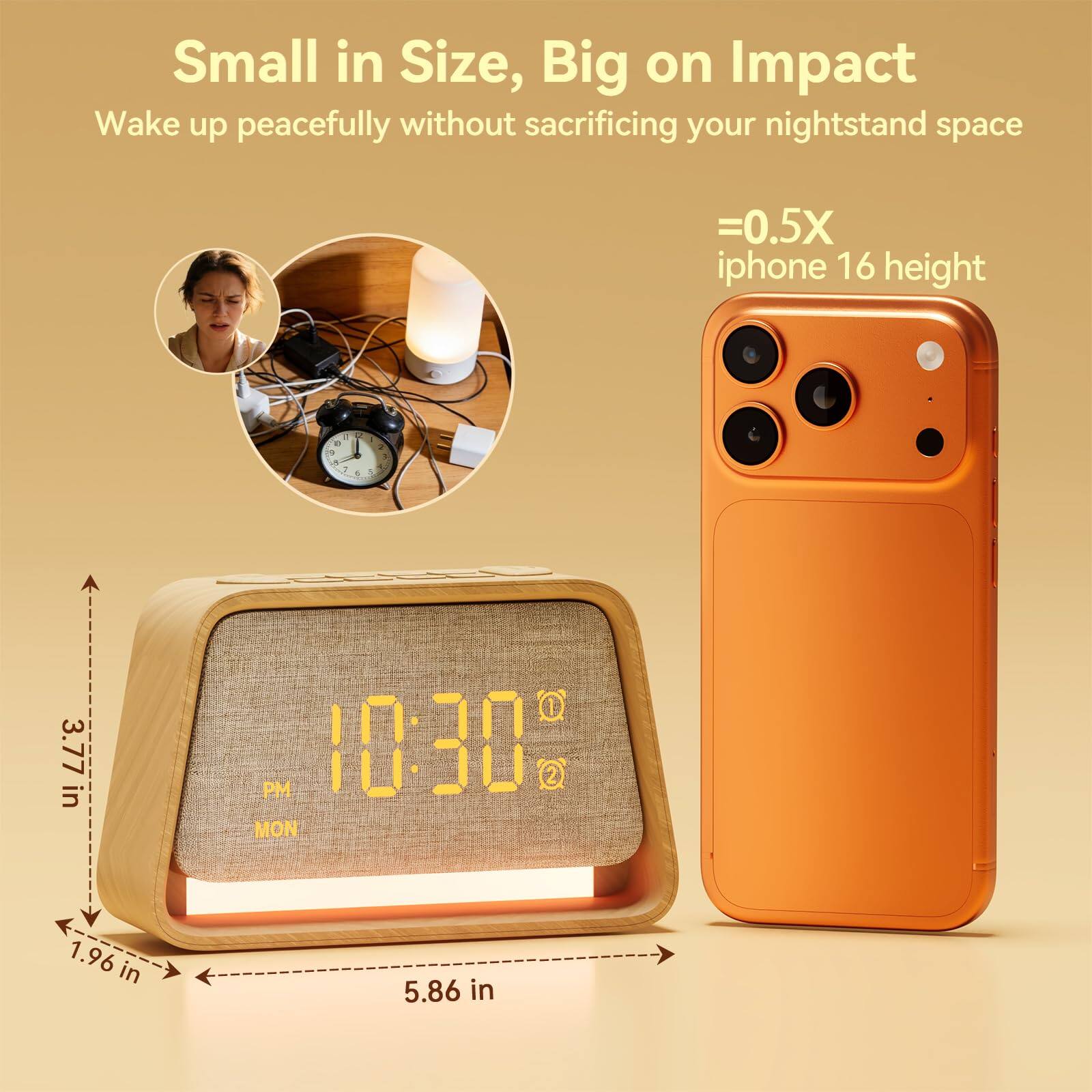 Small in Size, Big on Impact  
Wake up peacefully without sacrificing your nightstand space  
=0.5X iphone 16 height  

10:30 PM  
MON  

3.77 in  
1.96 in  
5.86 in