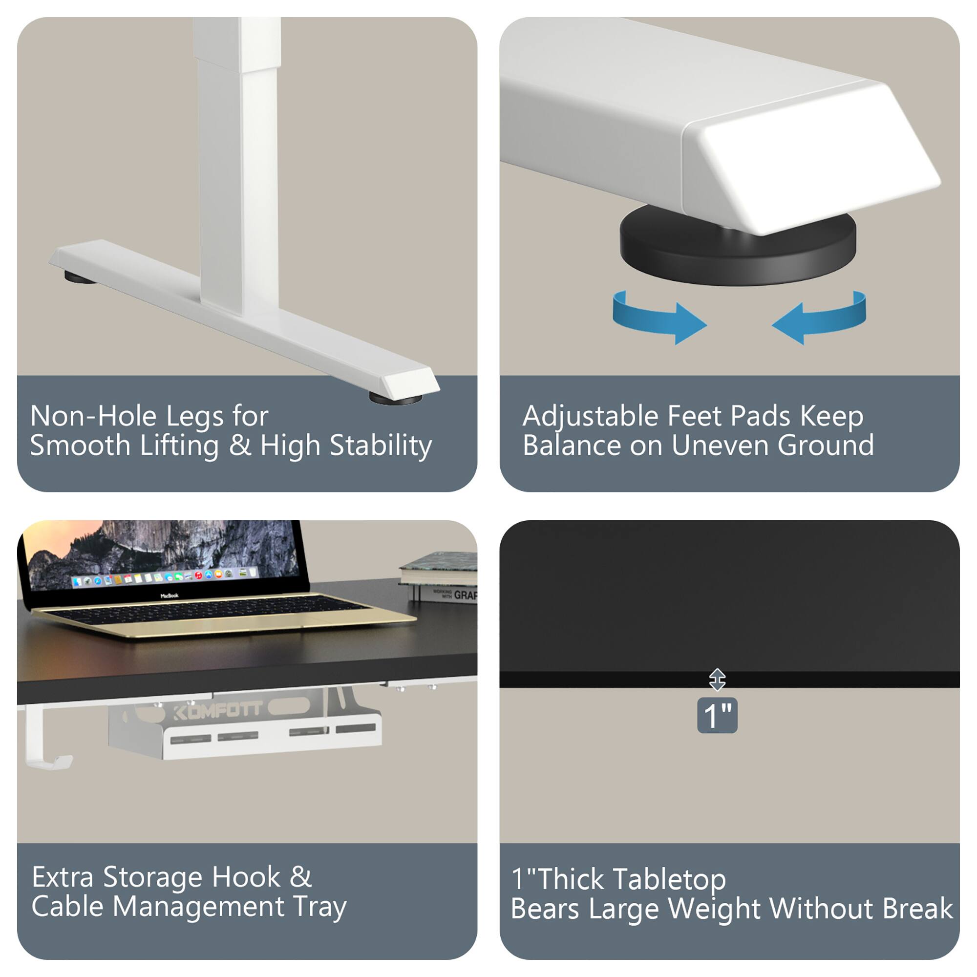 - Non-Hole Legs for Smooth Lifting & High Stability
- Adjustable Feet Pads Keep Balance on Uneven Ground
- Extra Storage Hook & Cable Management Tray
- 1" Thick Tabletop Bears Large Weight Without Break
