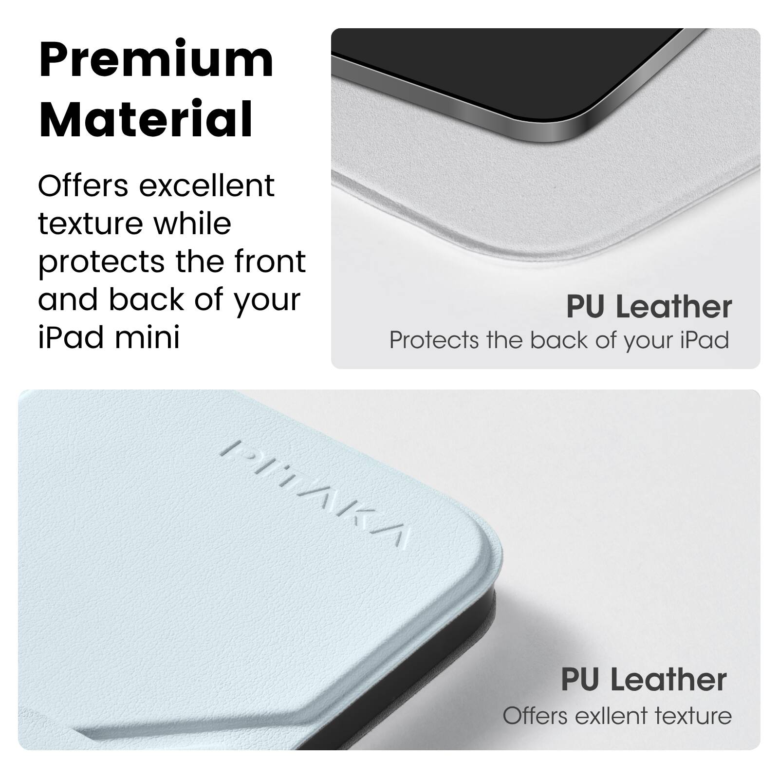 Premium Material  
Offers excellent texture while protects the front and back of your iPad mini  

PU Leather  
Protects the back of your iPad  

PU Leather  
Offers excellent texture