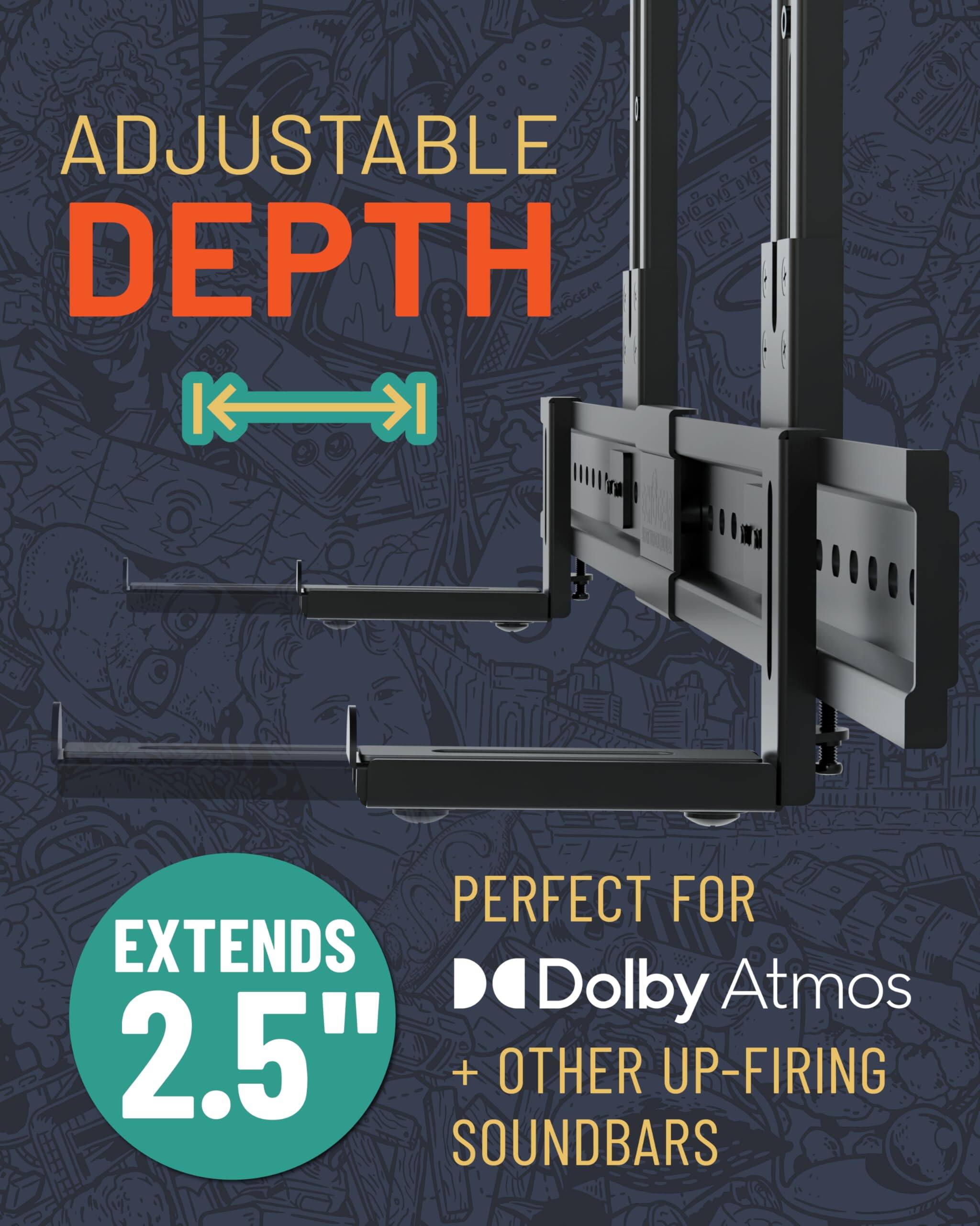 ADJUSTABLE DEPTH
EXTENDS 2.5"
PERFECT FOR Dolby Atmos + OTHER UP-FIRING SOUNDBARS