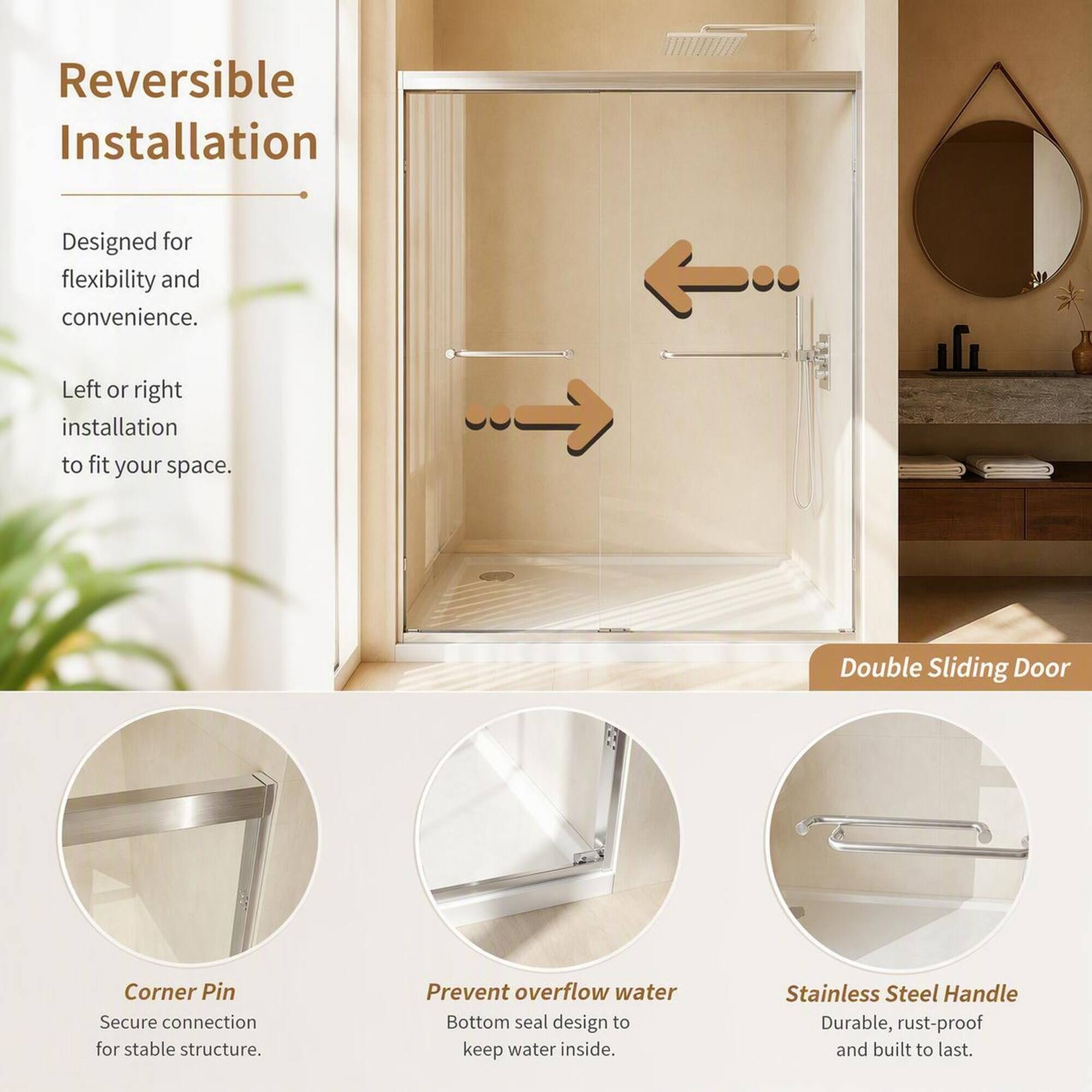Reversible Installation  
Designed for flexibility and convenience.  
Left or right installation to fit your space.  

Double Sliding Door  
Corner Pin  
Secure connection for stable structure.  
Prevent overflow water  
Bottom seal design to keep water inside.  
Stainless Steel Handle  
Durable, rust-proof and built to last.