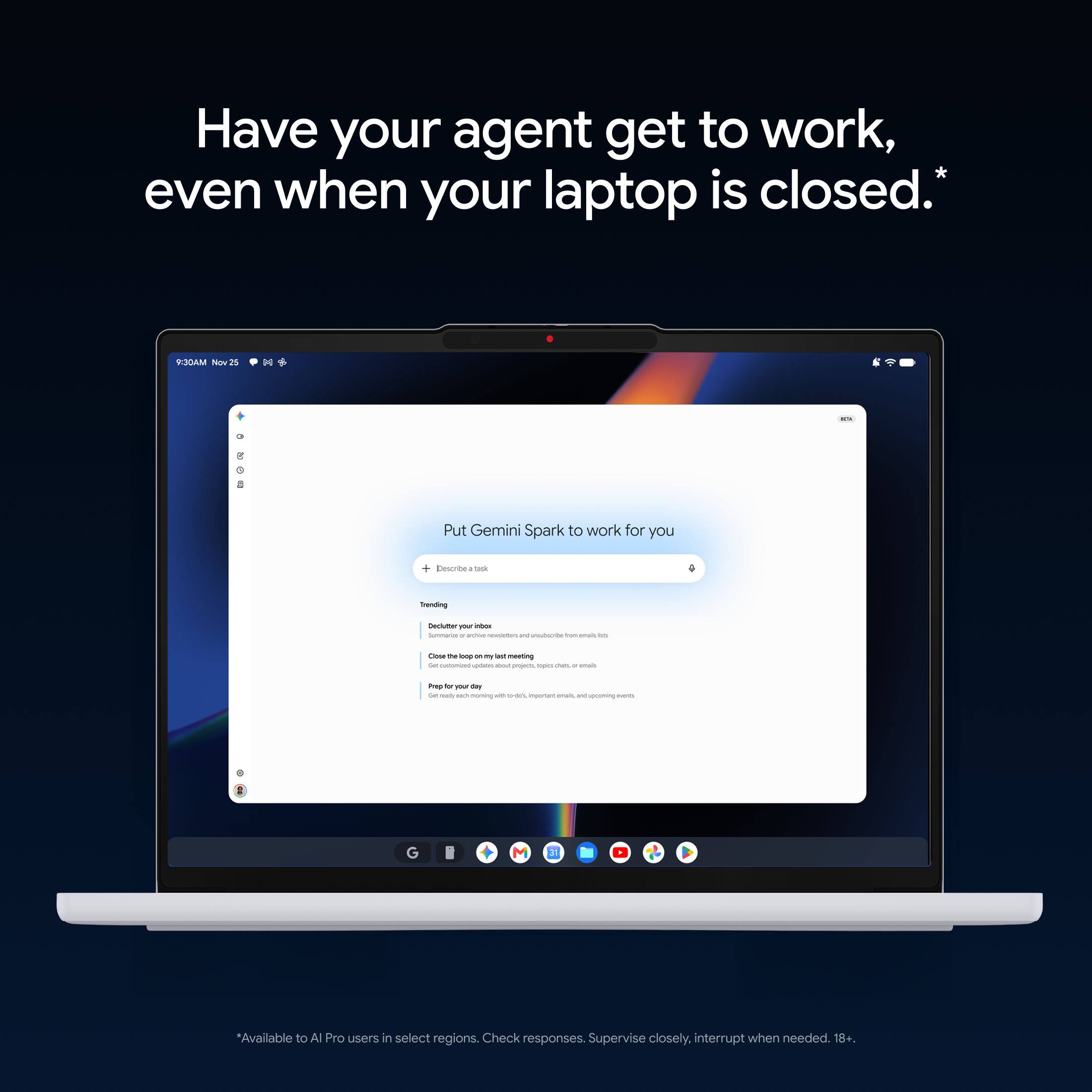 Have your agent get to work, even when your laptop is closed.*

9:30AM Nov25
ms
Put Gemini Spark to work for you
+ Describe : took
Trending
Declutter PM inbor Suntaria . andive newdelters and unsubscribe for emails in
Close the bop - my lest meeting Get INGREDIUM updates about conjects, spo chars, r each
Prep b you day Secready NO norning with lends important anain, int upcaming -
G
M
3
*Available to Al Pro users in select regions. Check responses. Supervise closely, interrupt when needed. 18+