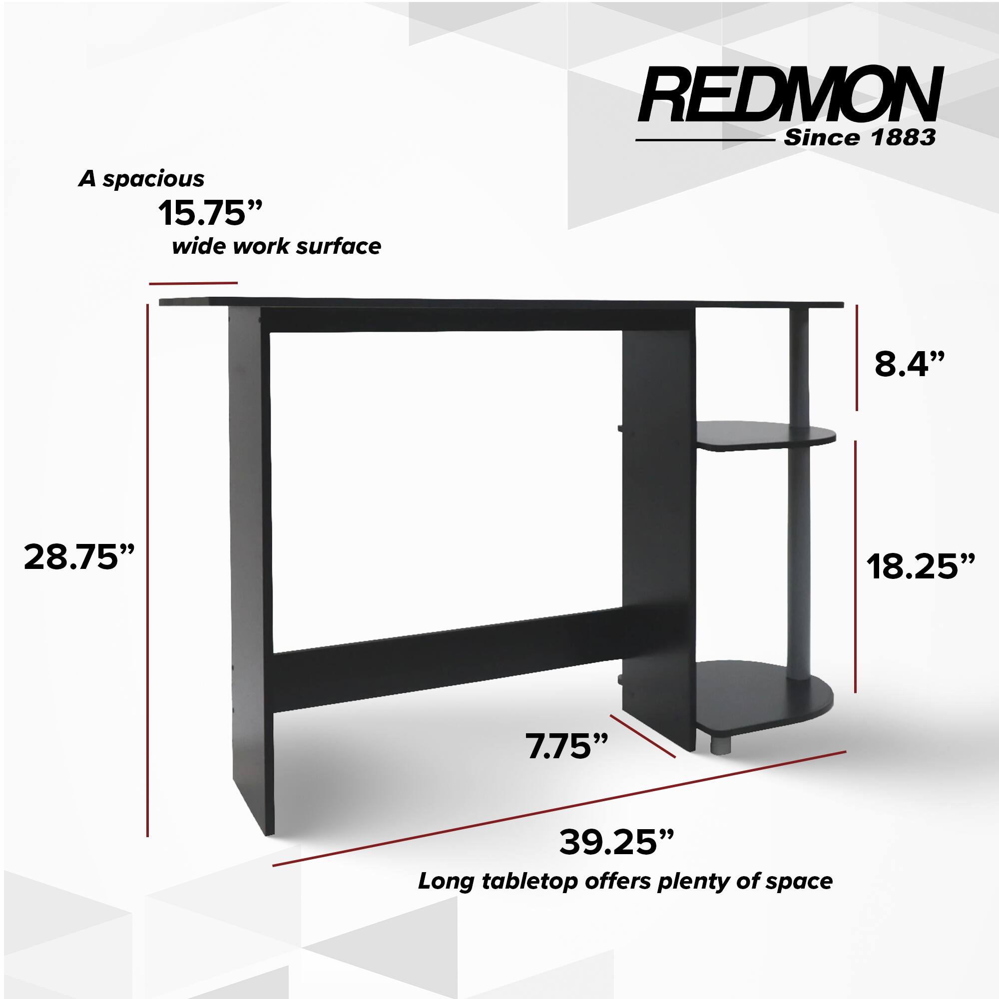 A spacious 15.75" wide work surface. REDMON Since 1883. 8.4" 28.75" 18.25" 7.75" 39.25" Long tabletop offers plenty of space.