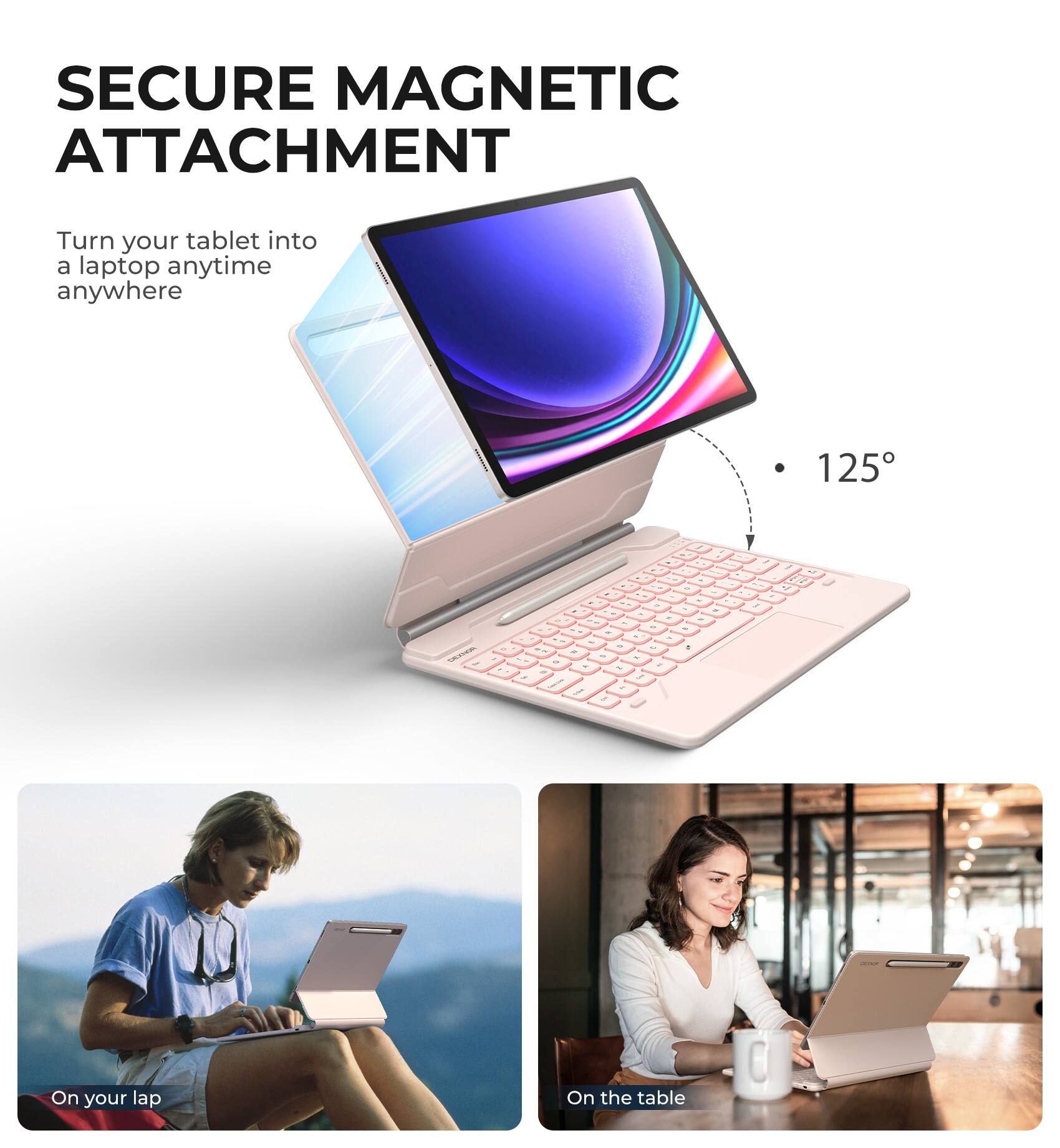 SECURE MAGNETIC ATTACHMENT  
Turn your tablet into a laptop anytime anywhere  

125°  

On your lap  
On the table