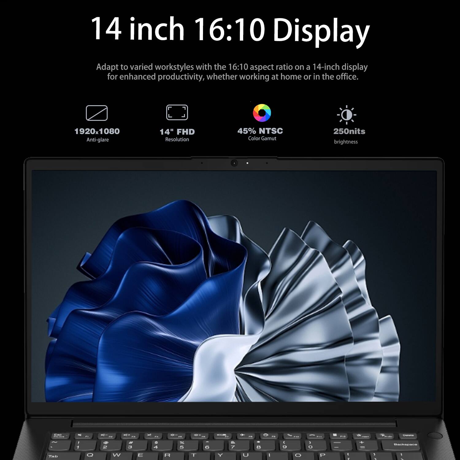 14 inch 16:10 Display

Adapt to varied workstyles with the 16:10 aspect ratio on a 14-inch display for enhanced productivity, whether working at home or in the office.

- 1920x1080 Anti-glare
- 14" FHD Resolution
- 45% NTSC Color Gamut
- 250nits brightness