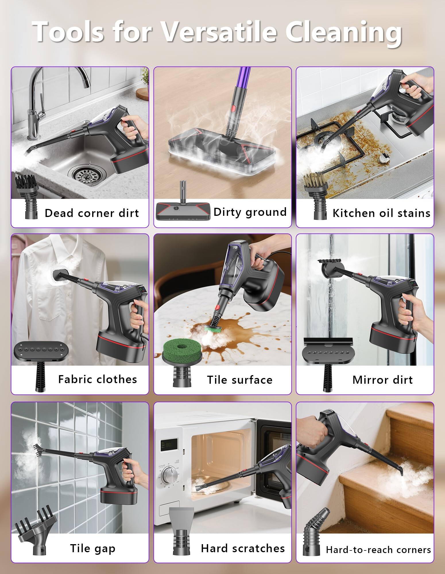 Tools for Versatile Cleaning

- Dead corner dirt
- Dirty ground
- Kitchen oil stains
- Fabric clothes
- Tile surface
- Mirror dirt
- Tile gap
- Hard scratches
- Hard-to-reach corners