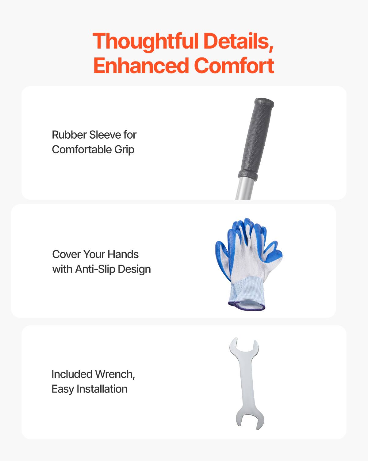 Thoughtful Details, Enhanced Comfort

- Rubber Sleeve for Comfortable Grip
- Cover Your Hands with Anti-Slip Design
- Included Wrench, Easy Installation