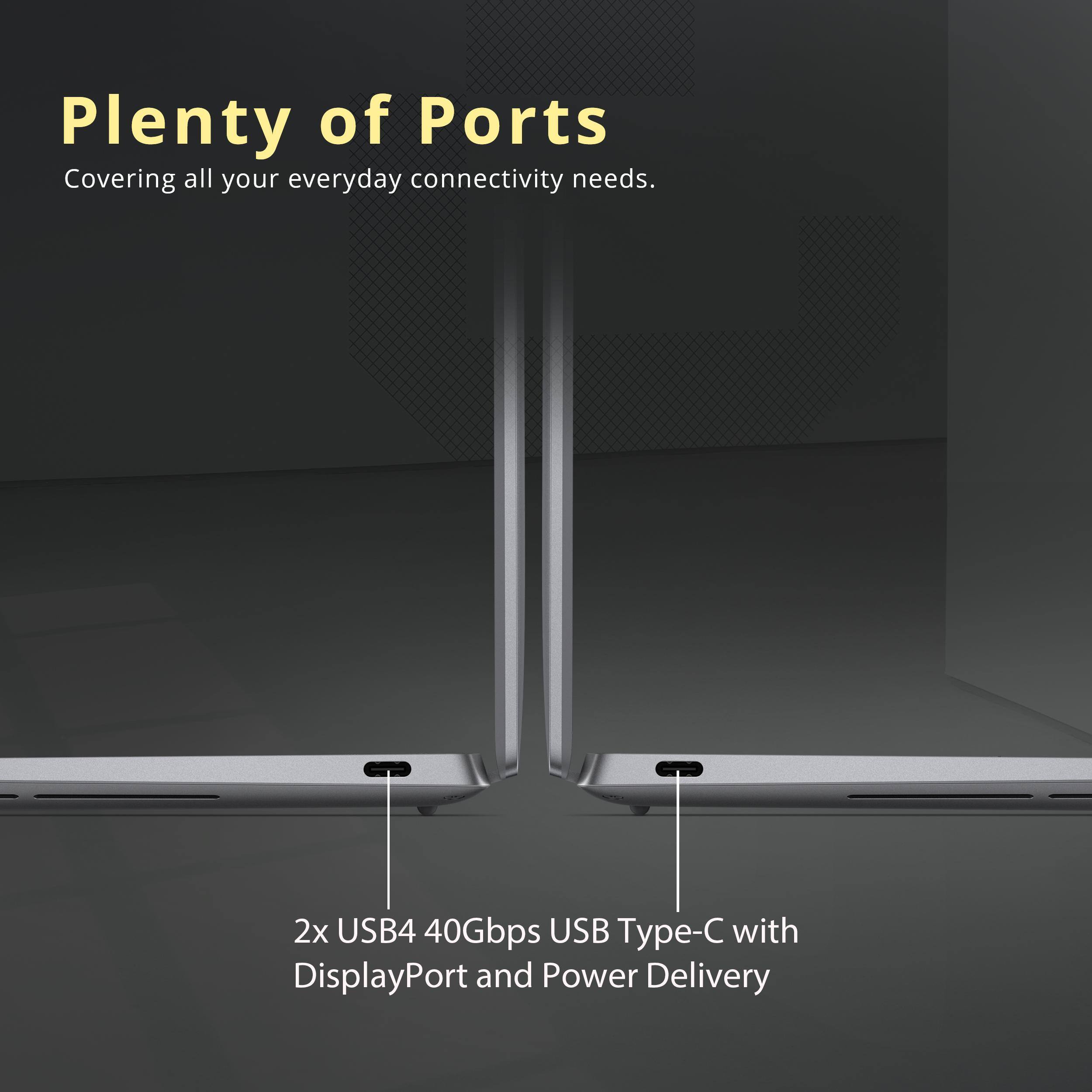 Plenty of Ports  
Covering all your everyday connectivity needs.  

2x USB4 40Gbps USB Type-C with DisplayPort and Power Delivery