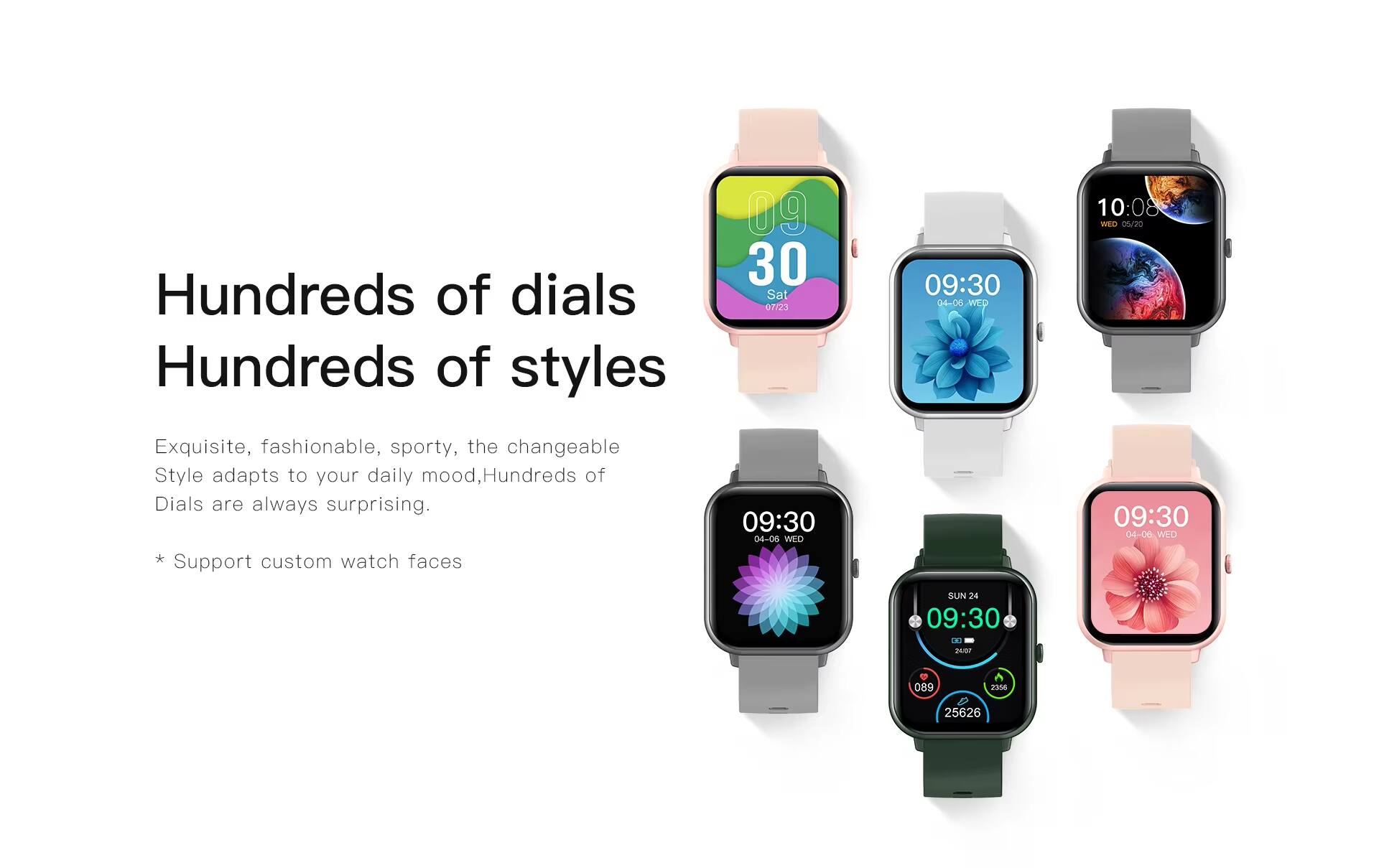 Hundreds of dials  
Hundreds of styles  

09:30 Sat 07/23  
04-06 WED 10:08  
WiD 05/20  

Exquisite, fashionable, sporty, the changeable Style adapts to your daily mood, Hundreds of Dials are always surprising.  
* Support custom watch faces  

09:30 04-06 WID  
09:30 04-06 WED  
SUN 24 09:30  

tea5 089 2356 25626