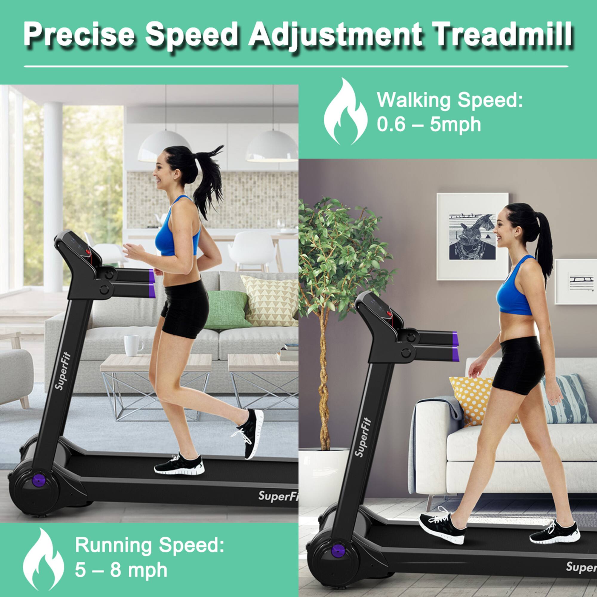 Precise Speed Adjustment Treadmill

Walking Speed: 0.6 – 5 mph

Running Speed: 5 – 8 mph