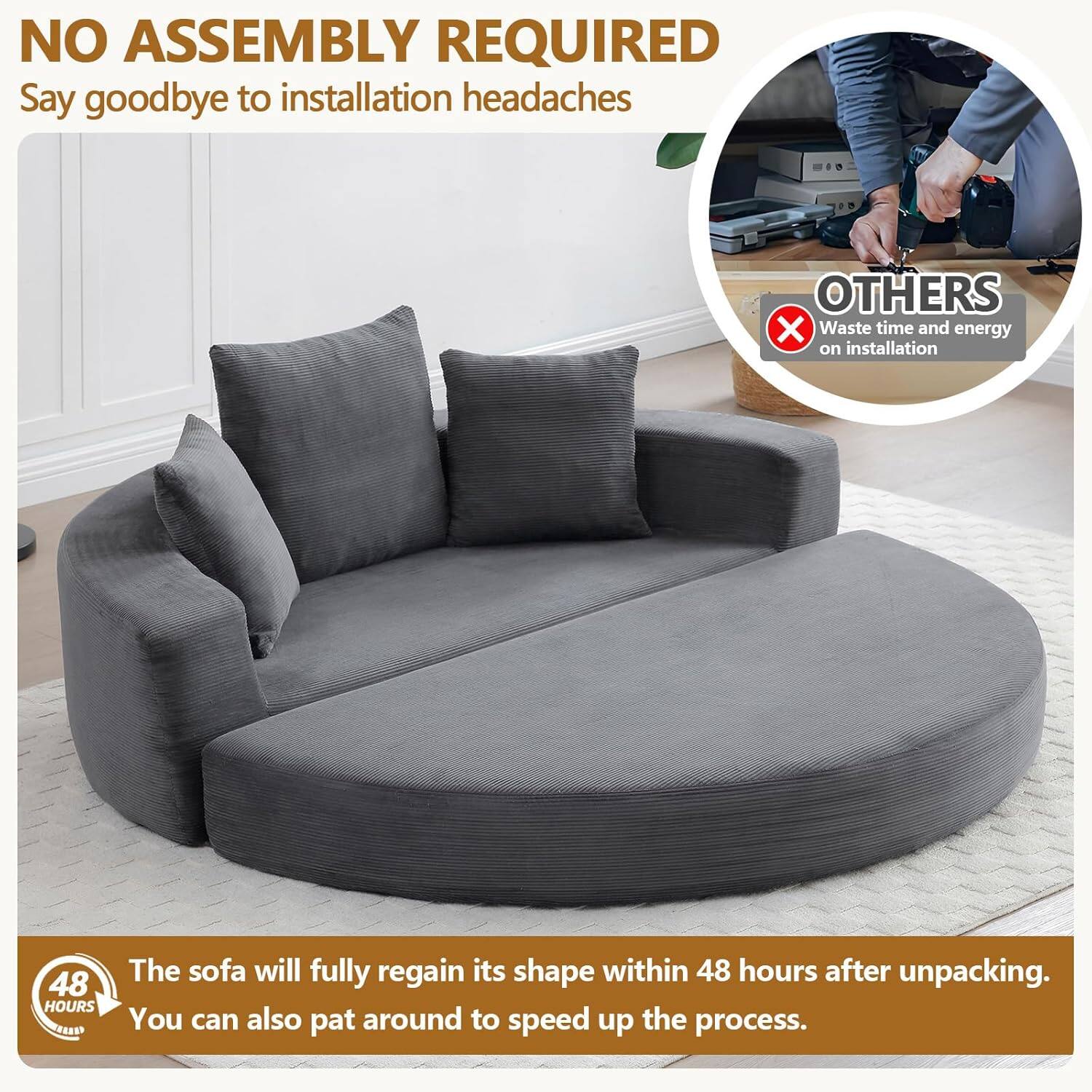 NO ASSEMBLY REQUIRED  
Say goodbye to installation headaches  

OTHERS  
Waste time and energy on installation  

48 HOURS  
The sofa will fully regain its shape within 48 hours after unpacking. You can also pat around to speed up the process.