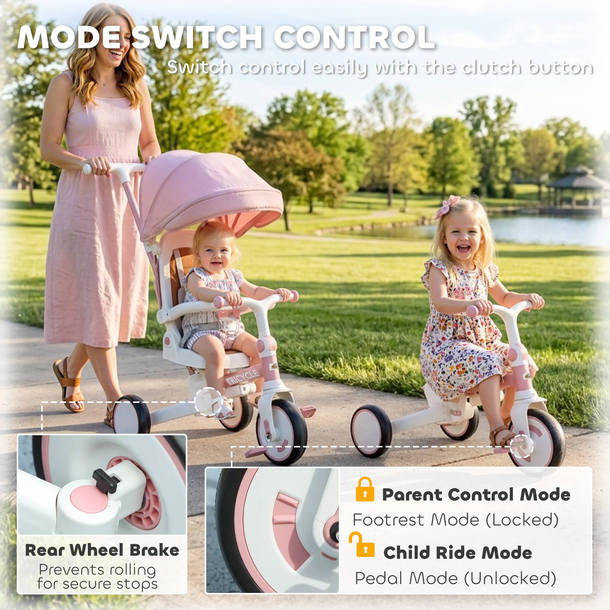 MODE SWITCH CONTROL  
Switch control easily with the clutch button  

TRICYCLE  
Rear Wheel Brake  
Prevents rolling for secure stops  

Parent Control Mode  
Footrest Mode (Locked)  

Child Ride Mode  
Pedal Mode (Unlocked)