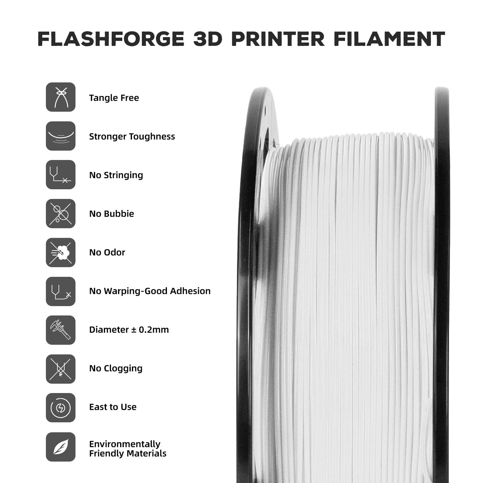 FLASHFORGE 3D PRINTER FILAMENT

- Tangle Free
- Stronger Toughness
- No Stringing
- No Bubble
- No Odor
- No Warping-Good Adhesion
- Diameter ± 0.2mm
- No Clogging
- Easy to Use
- Environmentally Friendly Materials