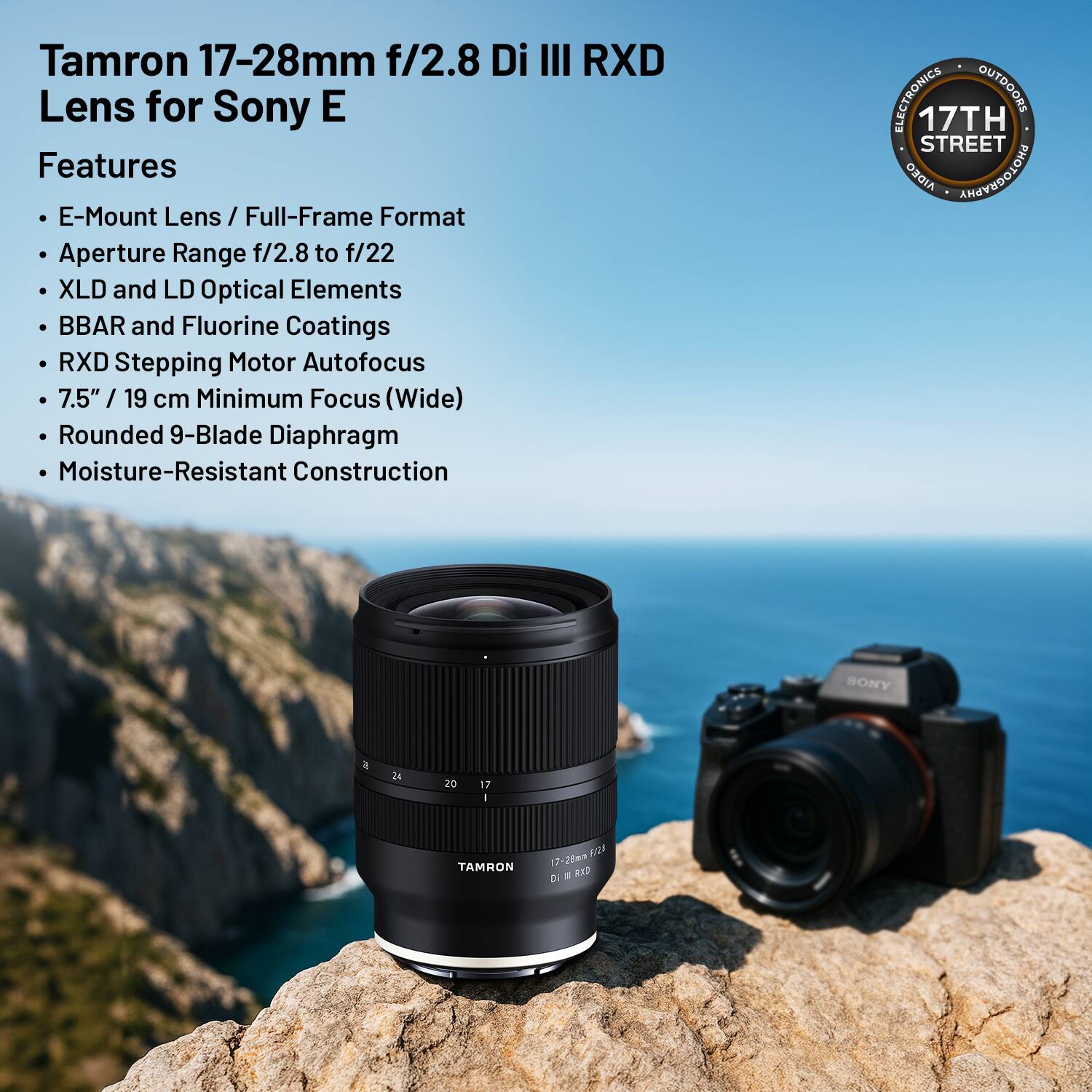 Tamron 17-28mm f/2.8 Di III RXD Lens for Sony E

Features
- E-Mount Lens / Full-Frame Format
- Aperture Range f/2.8 to f/22
- XLD and LD Optical Elements
- BBAR and Fluorine Coatings
- RXD Stepping Motor Autofocus
- 7.5" / 19 cm Minimum Focus (Wide)
- Rounded 9-Blade Diaphragm
- Moisture-Resistant Construction

ELECTRONICS OUTDOORS
17TH STREET
AIDEO ANEOEDOLOHG
SONY
17:26mm Di RX2