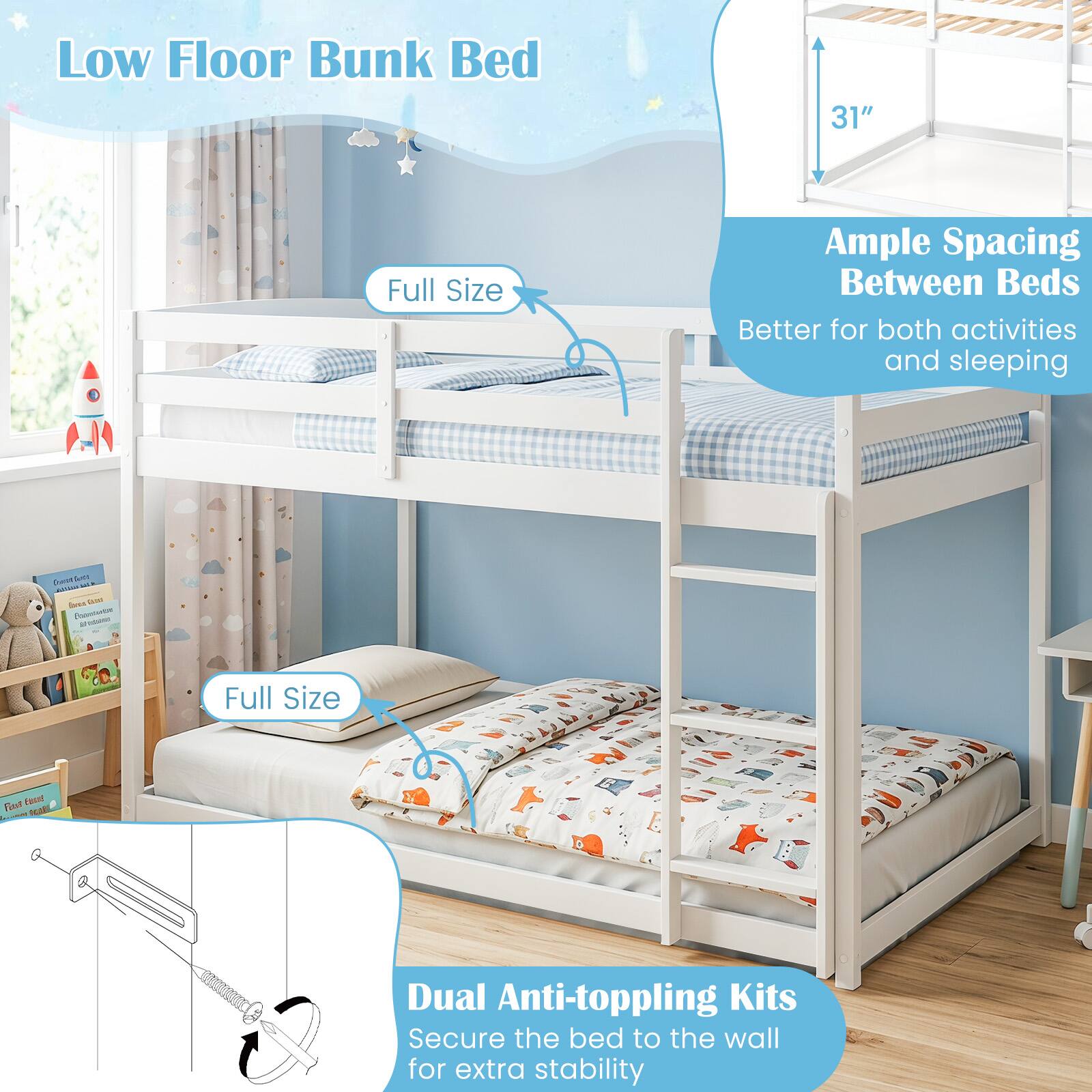 Low Floor Bunk Bed

31"

Full Size

Ample Spacing Between Beds
Better for both activities and sleeping

Full Size

Dual Anti-toppling Kits
Secure the bed to the wall for extra stability