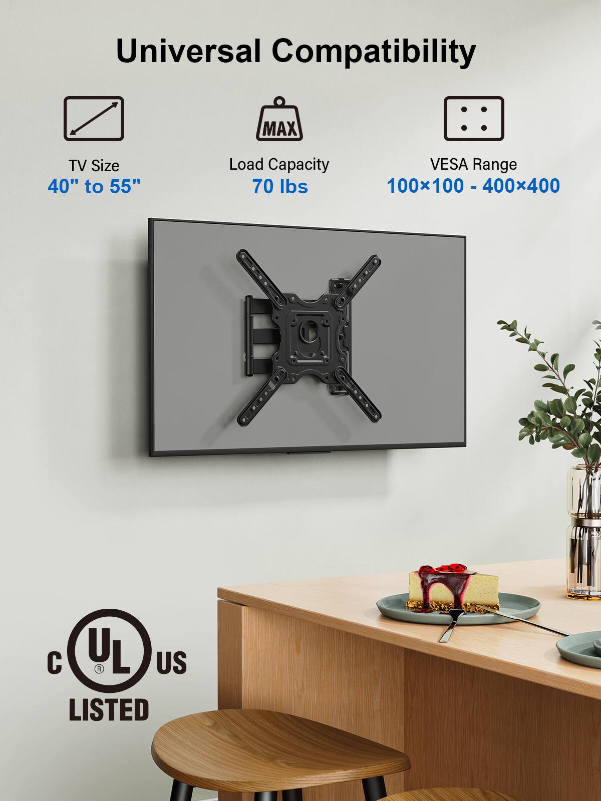 Universal Compatibility

TV Size  
40" to 55"

Load Capacity  
70 lbs

VESA Range  
100x100 - 400x400

UL US LISTED