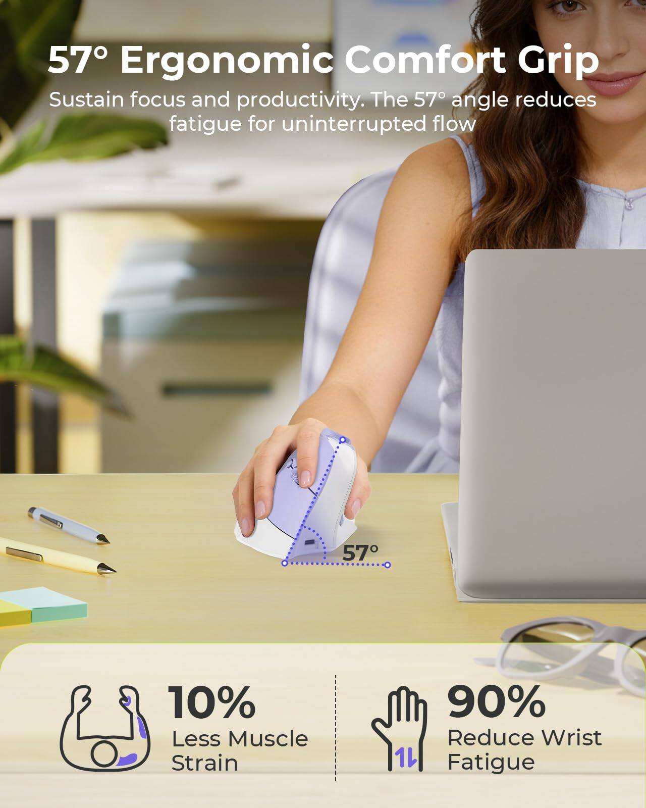57° Ergonomic Comfort Grip  
Sustain focus and productivity. The 57° angle reduces fatigue for uninterrupted flow.  

10% Less Muscle Strain  
90% Reduce Wrist Fatigue