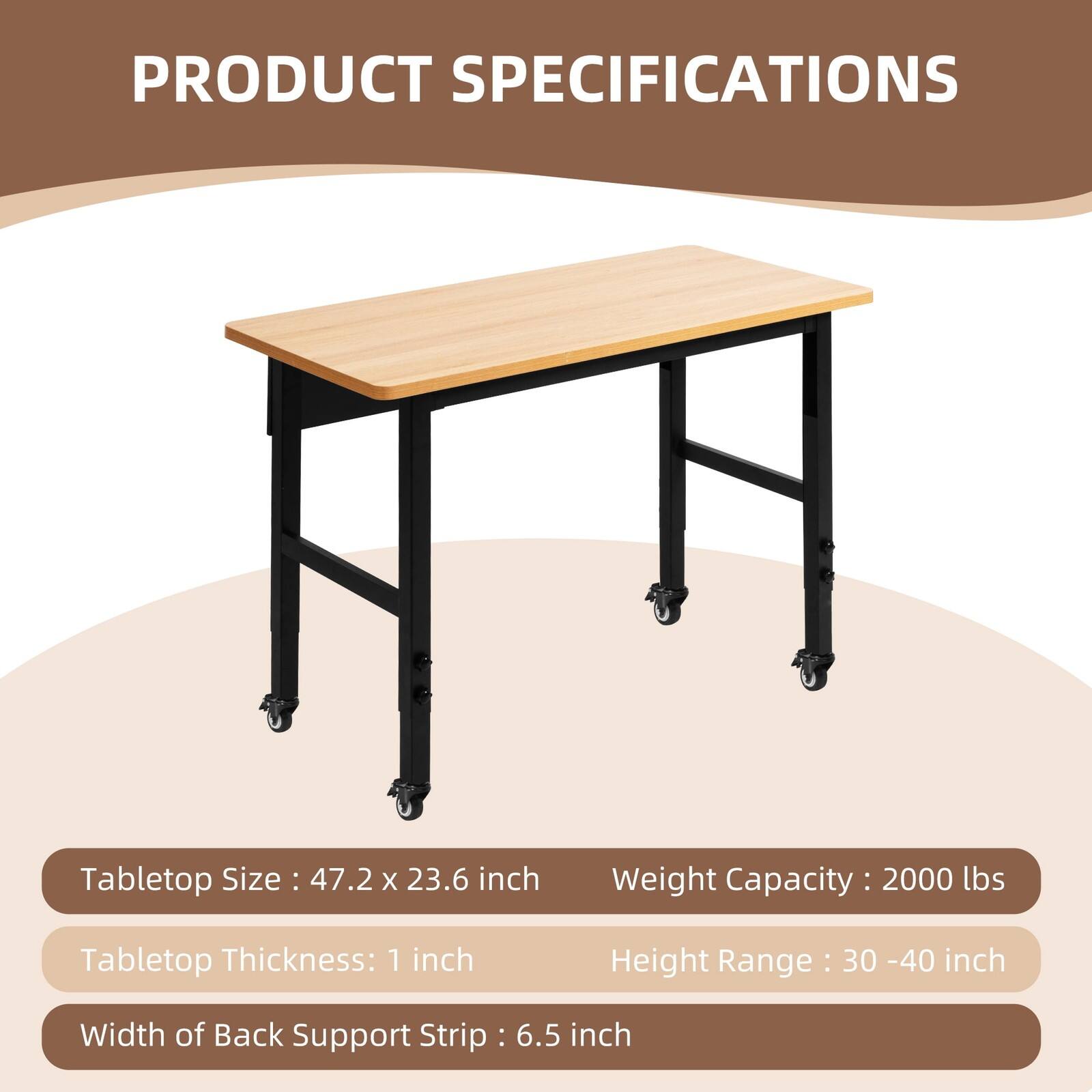 PRODUCT SPECIFICATIONS

Tabletop Size: 47.2 x 23.6 inch  
Weight Capacity: 2000 lbs  
Tabletop Thickness: 1 inch  
Height Range: 30 - 40 inch  
Width of Back Support Strip: 6.5 inch