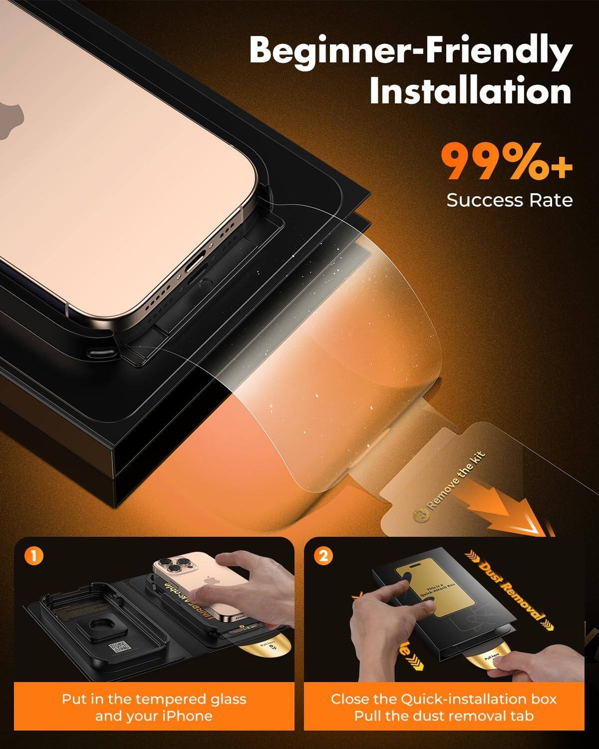Beginner-Friendly Installation

99%+ Success Rate

1. Put in the tempered glass and your iPhone
2. Close the Quick-installation box. Pull the dust removal tab
