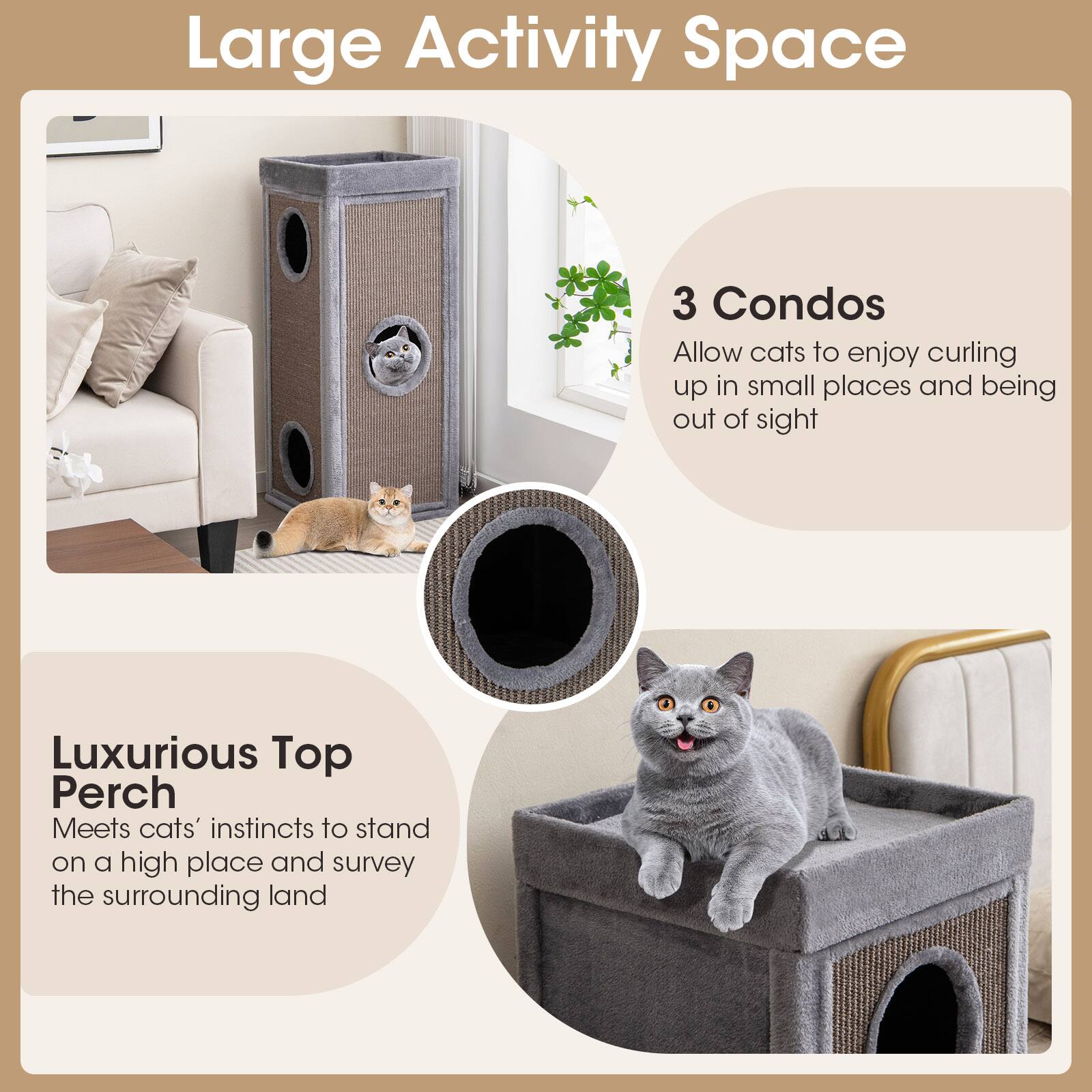 Large Activity Space

3 Condos  
Allow cats to enjoy curling up in small places and being out of sight

Luxurious Top Perch  
Meets cats' instincts to stand on a high place and survey the surrounding land