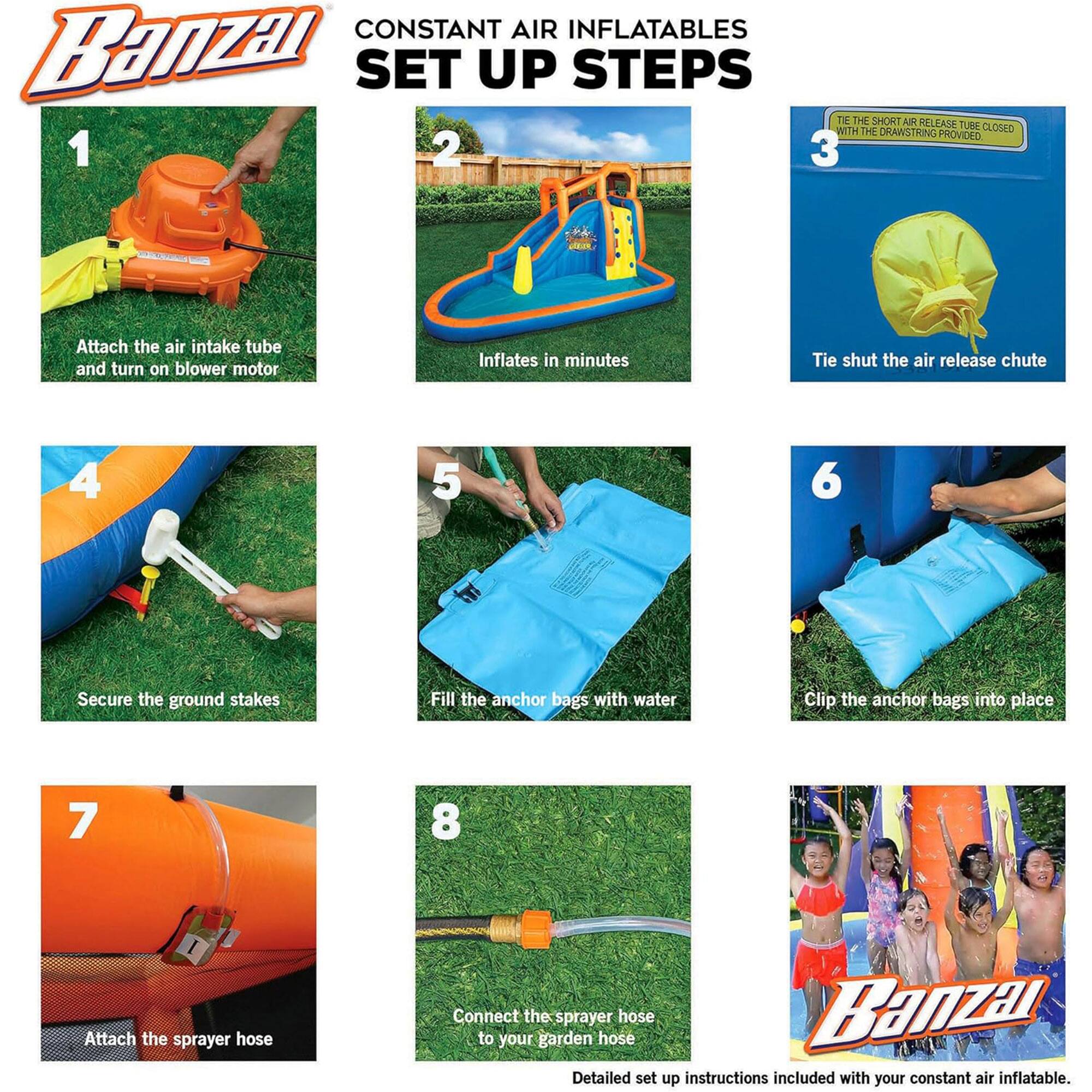 **CONSTANT AIR INFLATABLES SET UP STEPS**

1. Attach the air intake tube and turn on blower motor.
2. Inflates in minutes.
3. Tie shut the air release chute.
4. Secure the ground stakes.
5. Fill the anchor bags with water.
6. Clip the anchor bags into place.
7. Attach the sprayer hose.
8. Connect the sprayer hose to your garden hose.

Detailed set up instructions included with your constant air inflatable.