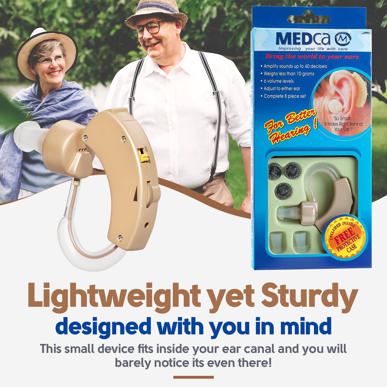 MEDca M  
Improving your life with care  
Bring the world to your ears  
Amplify sounds up to 40 decibels  
Weighs less than 10 grams  
6 volume levels  
Adjust to either ear  
Complete 8 piece set  
For Better Hearing!  
"So Small... It Hides Right Behind Your Ear!"  

Lightweight yet Sturdy  
designed with you in mind  
This small device fits inside your ear canal and you will barely notice it's even there!  

Included Inside:  
FREE Protective Case