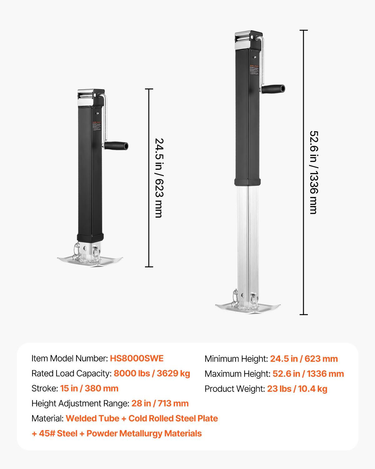 24.5 in / 623 mm  
52.6 in / 1336 mm  

Item Model Number: HS8000SWE  
Minimum Height: 24.5 in / 623 mm  
Rated Load Capacity: 8000 lbs / 3629 kg  
Maximum Height: 52.6 in / 1336 mm  
Stroke: 15 in / 380 mm  
Product Weight: 23 lbs / 10.4 kg  
Height Adjustment Range: 28 in / 713 mm  

Material: Welded Tube + Cold Rolled Steel Plate + 45# Steel + Powder Metallurgy Materials