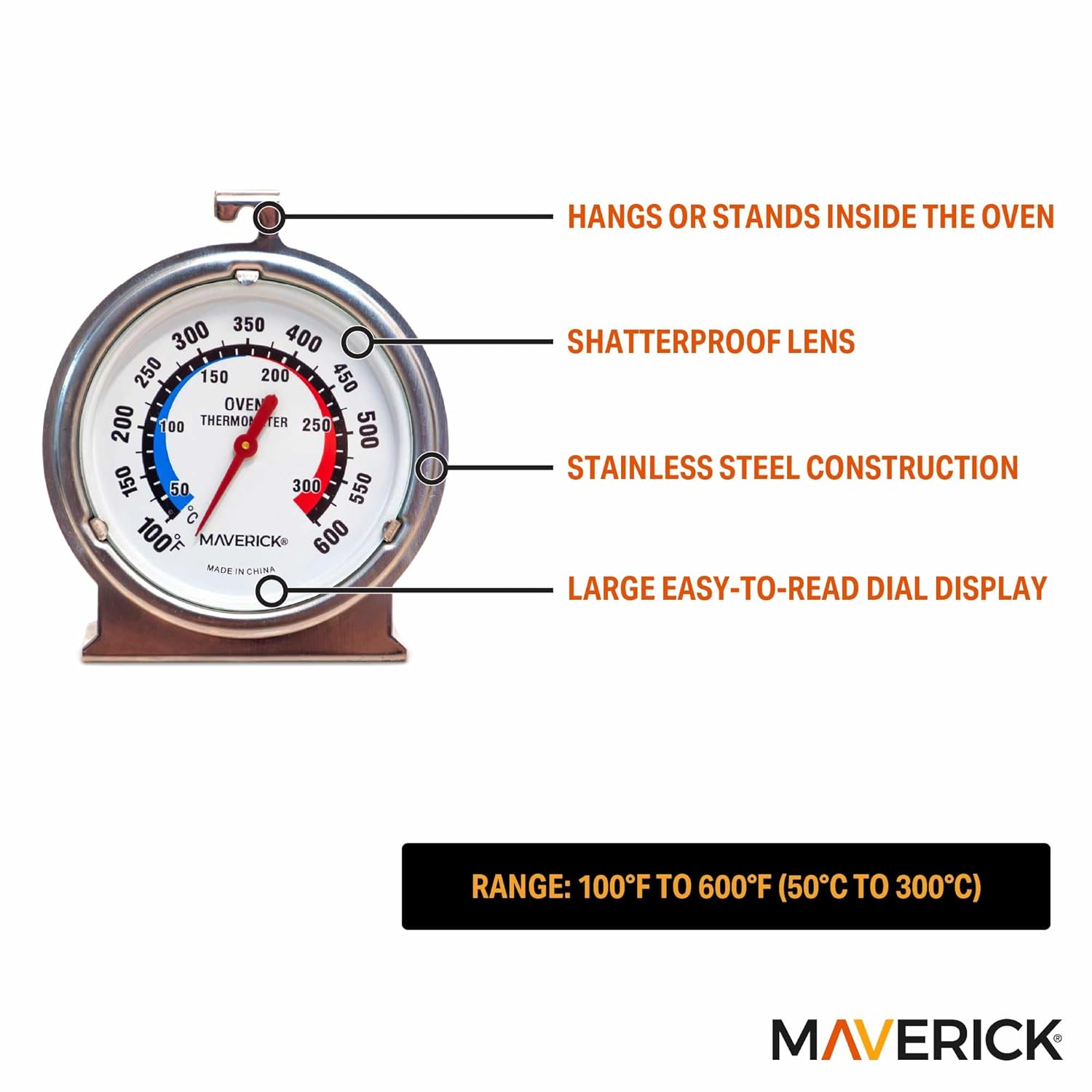 - HANGS OR STANDS INSIDE THE OVEN
- SHATTERPROOF LENS
- STAINLESS STEEL CONSTRUCTION
- LARGE EASY-TO-READ DIAL DISPLAY

RANGE: 100°F TO 600°F (50°C TO 300°C)

MAVERICK

MADE IN CHINA