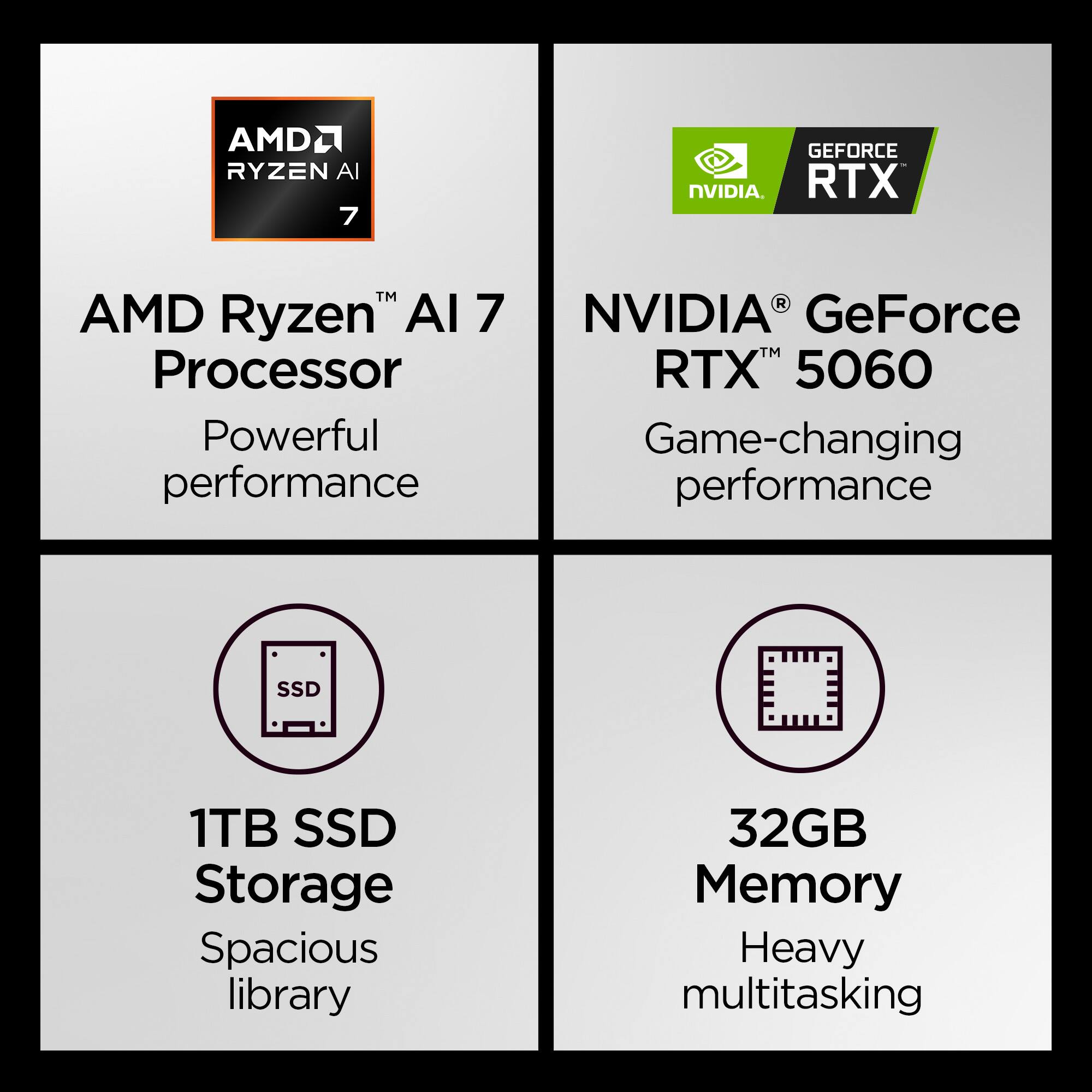 AMD Ryzen™ AI 7 Processor  
Powerful performance  

NVIDIA® GeForce RTX™ 5060  
Game-changing performance  

1TB SSD Storage  
Spacious library  

32GB Memory  
Heavy multitasking