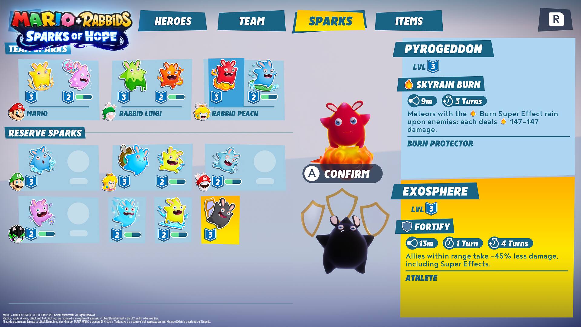 MARIO+RABBIDS HEROES SPARKS OF HOPE  
TEAM  
SPARKS  
ITEMS  

PYROGEDDON  
LVL 3  
SKYRAIN BURN  
9m 3 Turns  
Meteors with the Burn Super Effect rain upon enemies: each deals 147-147 damage.  
BURN PROTECTOR  

EXOSPHERE  
LVL 3  
FORTIFY  
13m 1 Turn  
4 Turns  
Allies within range take 45% less damage, including Super Effects.  
ATHLETE  

RESERVE SPARKS  
MARIO  
RABBID LUIGI  
RABBID PEACH  

MAXIX) RADUCS SPARKS OF HOPE 2022  
Libbaft Greaterment Rights Reserved Rabbick, Sporks d -cpe Ubsch andiths Libbok 1000 are regiswed a unvagisted trademarks di Ubiadt Entertainment - to and-or other coluntries whands propartion are flourned to thivit Courtainment  
Natundo. SUPER MARIO characters O Nimando Trademarks an proparty a their was Natunds SWIT 5 rademark
