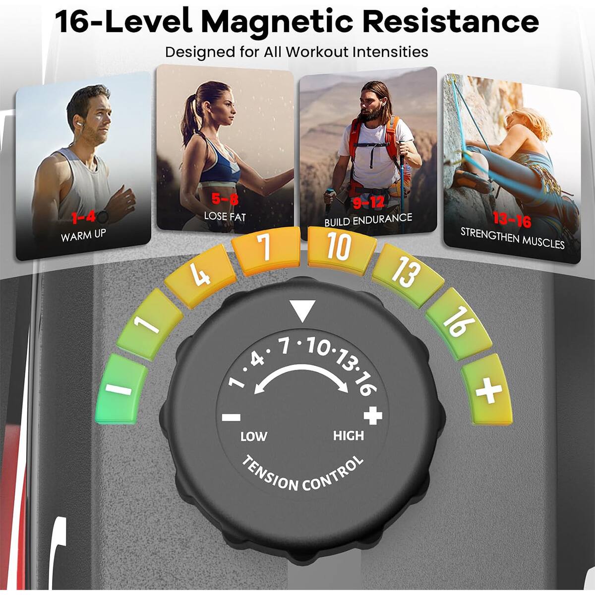 16-Level Magnetic Resistance  
Designed for All Workout Intensities

1-4 WARM UP  
5-8 LOSE FAT  
9-12 BUILD ENDURANCE  
13-16 STRENGTHEN MUSCLES

LOW HIGH  
TENSION CONTROL