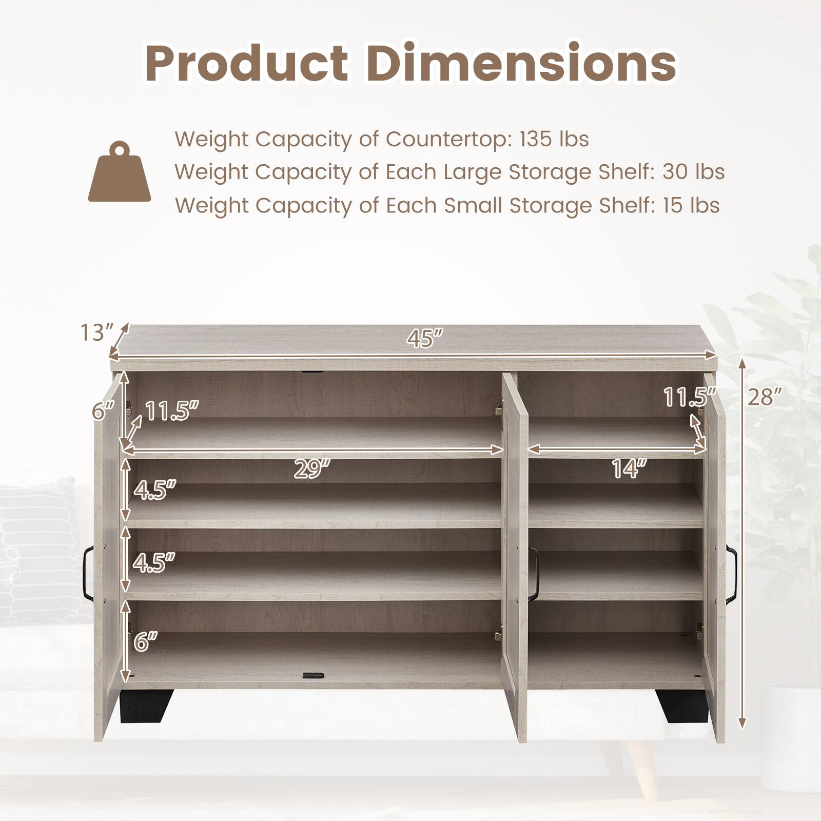 Product Dimensions

Weight Capacity of Countertop: 135 lbs  
Weight Capacity of Each Large Storage Shelf: 30 lbs  
Weight Capacity of Each Small Storage Shelf: 15 lbs  

13"  
45"  
6"  
11.5"  
11.5"  
28"  
4.5"  
29"  
14"  
4.5"  
6"