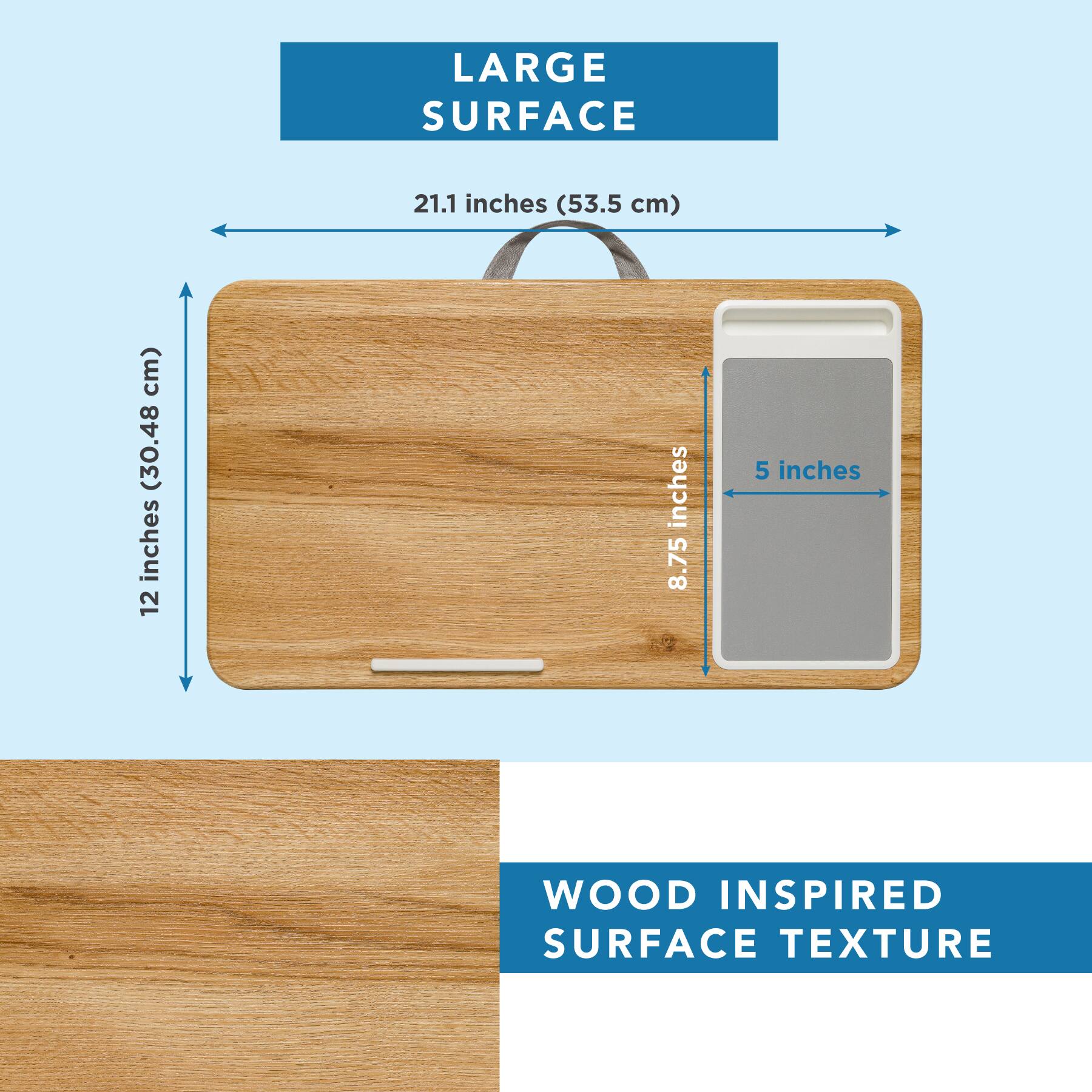 LARGE SURFACE  
21.1 inches (53.5 cm)  
12 inches (30.48 cm)  
8.75 inches  
5 inches  

WOOD INSPIRED SURFACE TEXTURE
