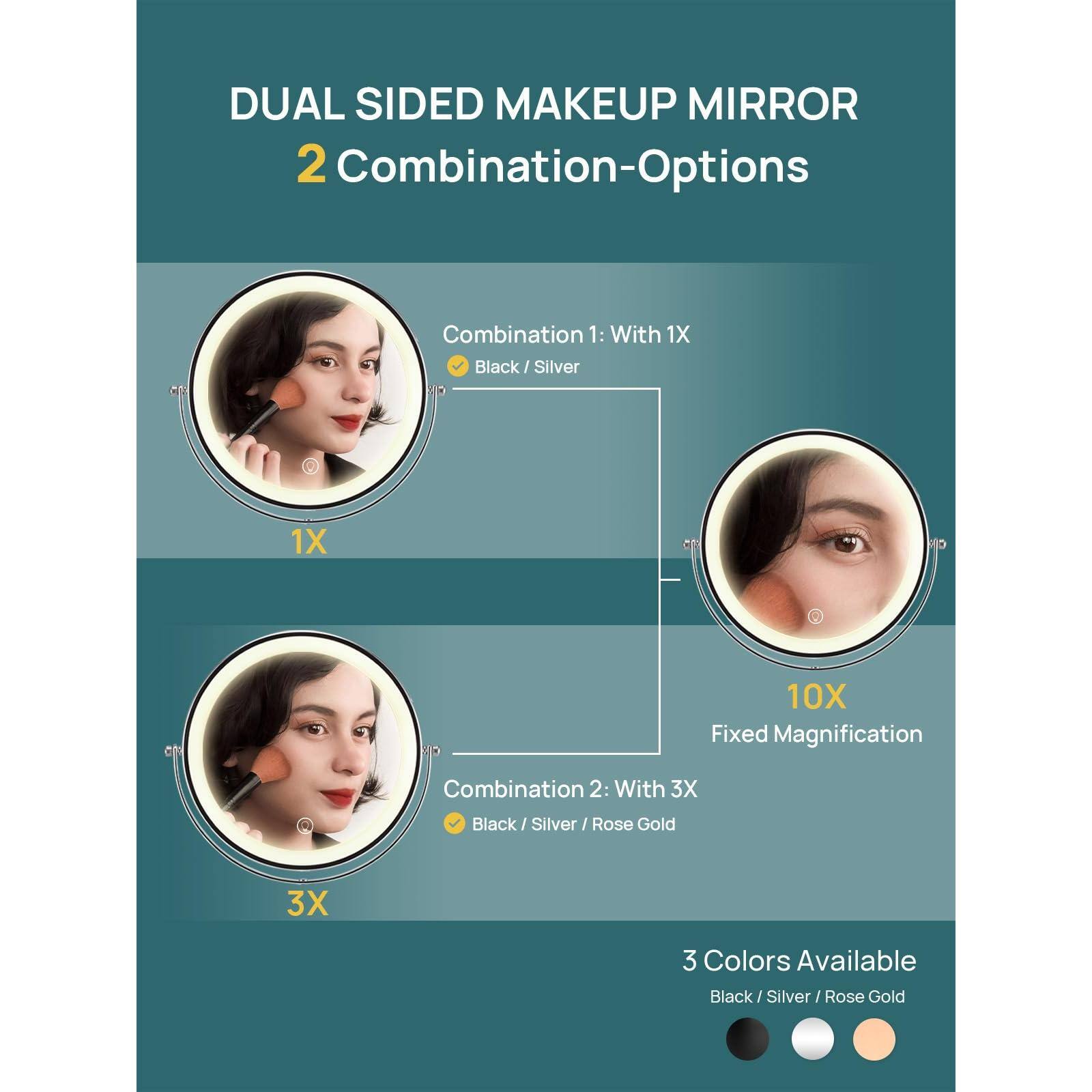 DUAL SIDED MAKEUP MIRROR  
2 Combination-Options

Combination 1: With 1X  
Black / Silver

Combination 2: With 3X  
Black / Silver / Rose Gold

1X  
3X  
10X Fixed Magnification

3 Colors Available  
Black / Silver / Rose Gold