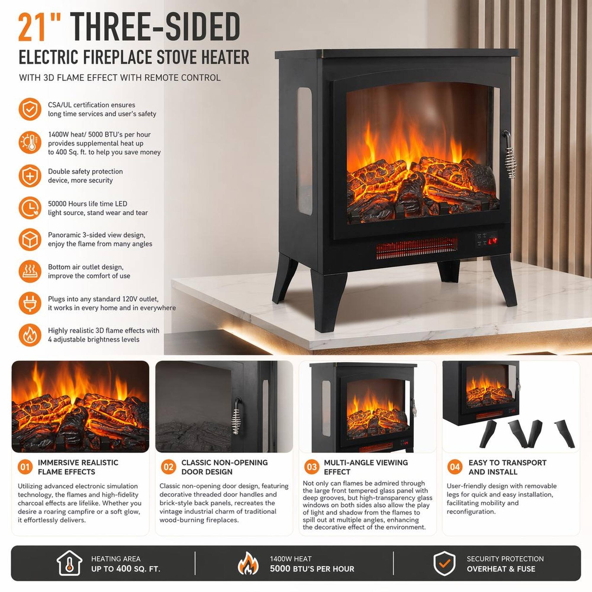 21" THREE-SIDED ELECTRIC FIREPLACE STOVE HEATER WITH 3D FLAME EFFECT WITH REMOTE CONTROL

CSA/UL certification ensures long time services and user's safety

1400W heat / 5000 BTU's per hour provides supplemental heat up to 400 Sq. ft. to help you save money

Double safety protection device, more security

50000 Hours time LED light source, stand wear and tear

Panoramic 3-sided view design, enjoy the flame from many angles

Bottom air outlet design, improve the comfort

Plugs into any standard 120V outlet, it works in every home and in everywhere

Highly realistic 3D flame effects with 4 adjustable brightness levels

IMMERSIVE REALISTIC FLAME EFFECTS

CLASSIC NON-OPENING DOOR DESIGN

MULTI-ANGLE VIEWING EFFECT

EASY TO TRANSPORT AND INSTALL

Utilizing advanced electronic simulation technology, the flames and high-fidelity charcoal effects are lifelike. Whether you desire roaring campfire or a soft glow, it effortlessly delivers.

Classic non-opening door design, featuring brick-style back panels, recreates the vintage industrial charm of traditional wood-b