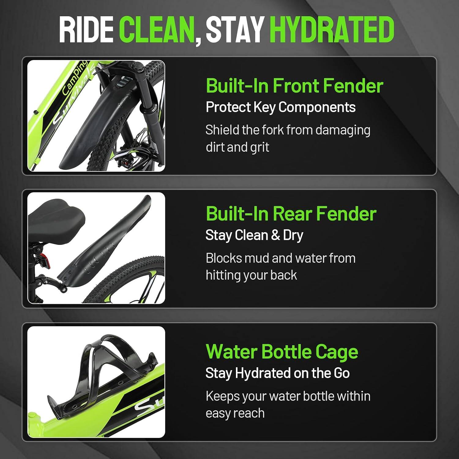 RIDE CLEAN, STAY HYDRATED

Built-In Front Fender  
Protect Key Components  
Shield the fork from damaging dirt and grit

Built-In Rear Fender  
Stay Clean & Dry  
Blocks mud and water from hitting your back

Water Bottle Cage  
Stay Hydrated on the Go  
Keeps your water bottle within easy reach