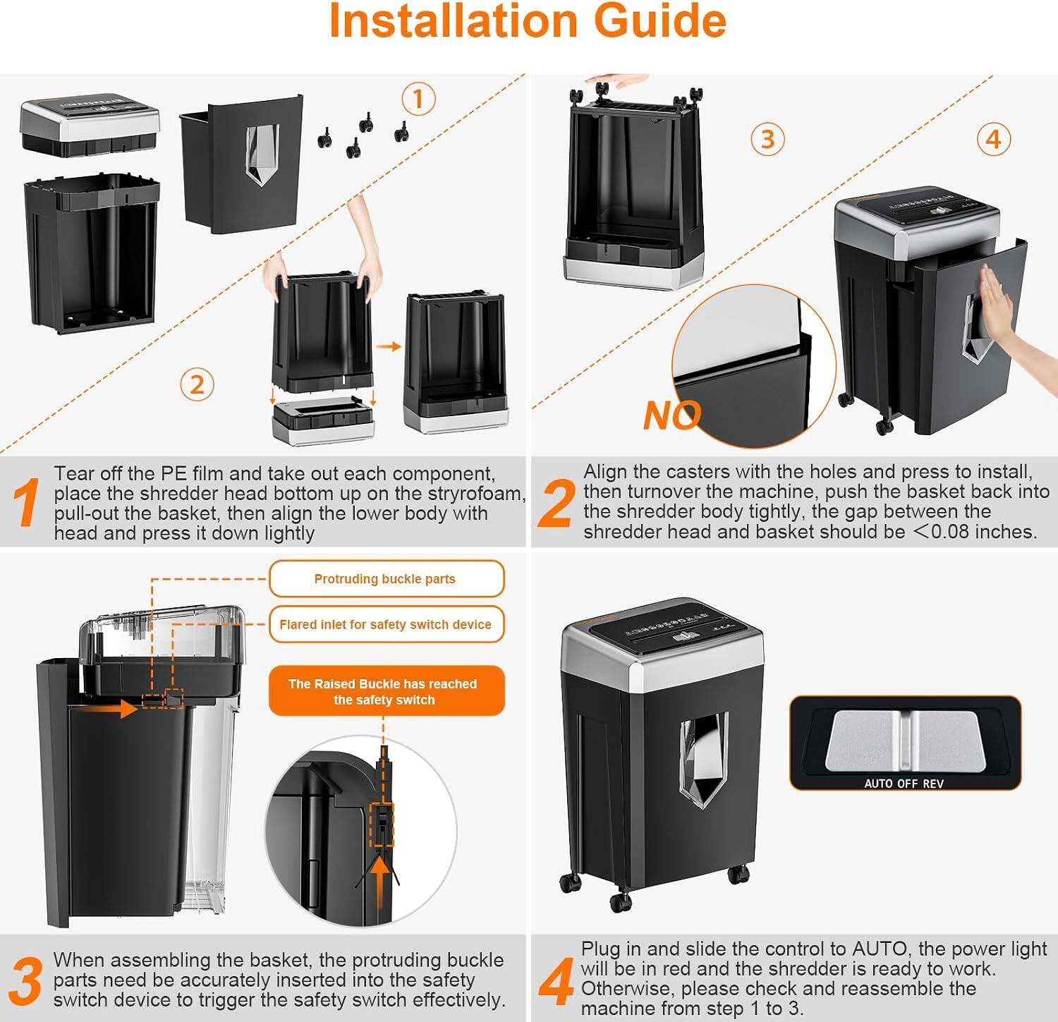 Installation Guide

1. Tear off the PE film and take out each component. Place the shredder head bottom up on the styrofoam, then turnover the machine.

2. Align the casters with the holes and press to install. Push the basket back into the shredder head and press it down lightly. The gap between the shredder head and basket should be <0.08 inches.

3. When assembling the basket, the protruding buckle parts need be accurately inserted into the safety switch device to trigger the safety switch effectively.

4. Plug in and slide the control to AUTO. The power light will be in red and the shredder is ready to work. Otherwise, please check and reassemble the machine from step 1 to 3.