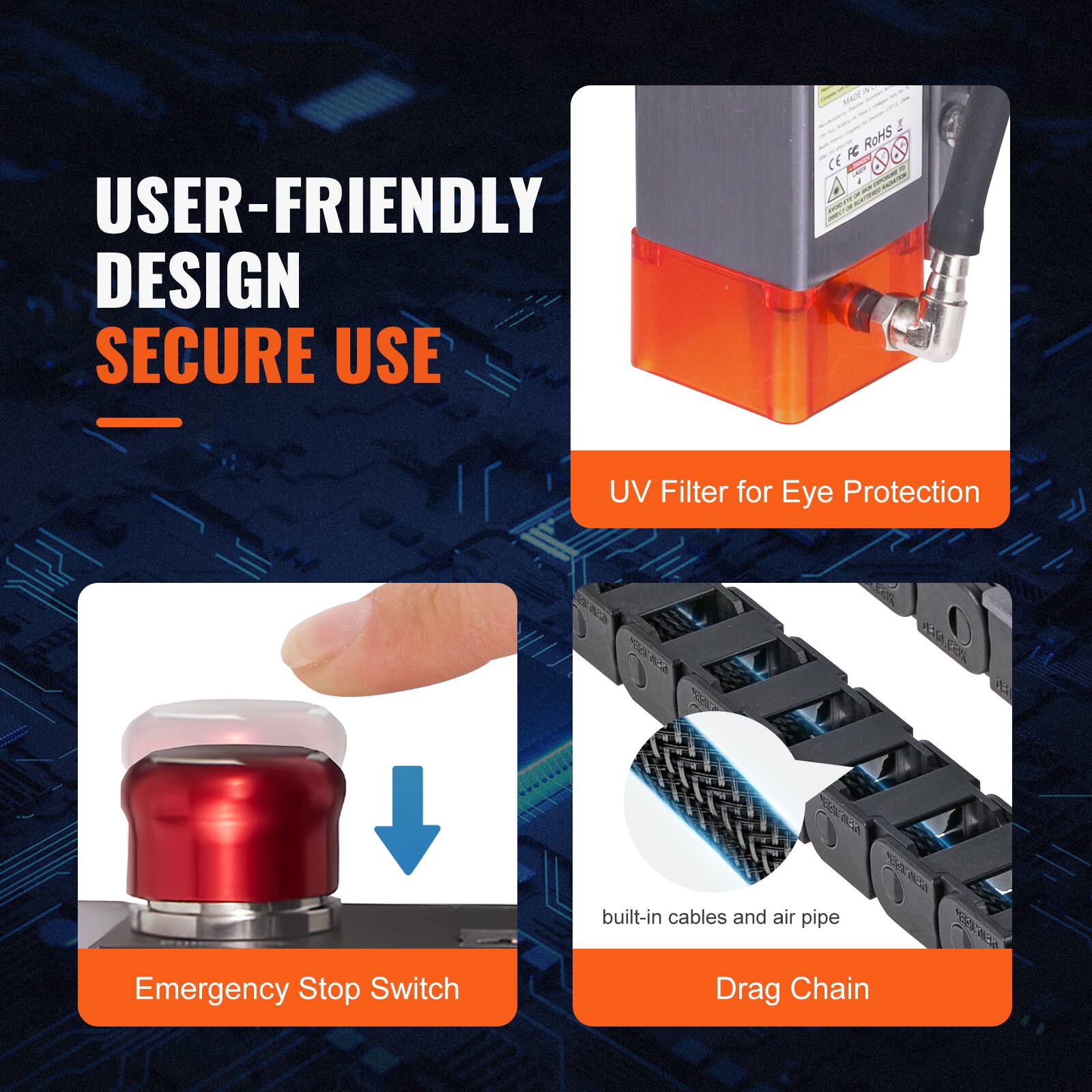 USER-FRIENDLY DESIGN  
SECURE USE  

- UV Filter for Eye Protection  
- Emergency Stop Switch  
- built-in cables and air pipe  
- Drag Chain