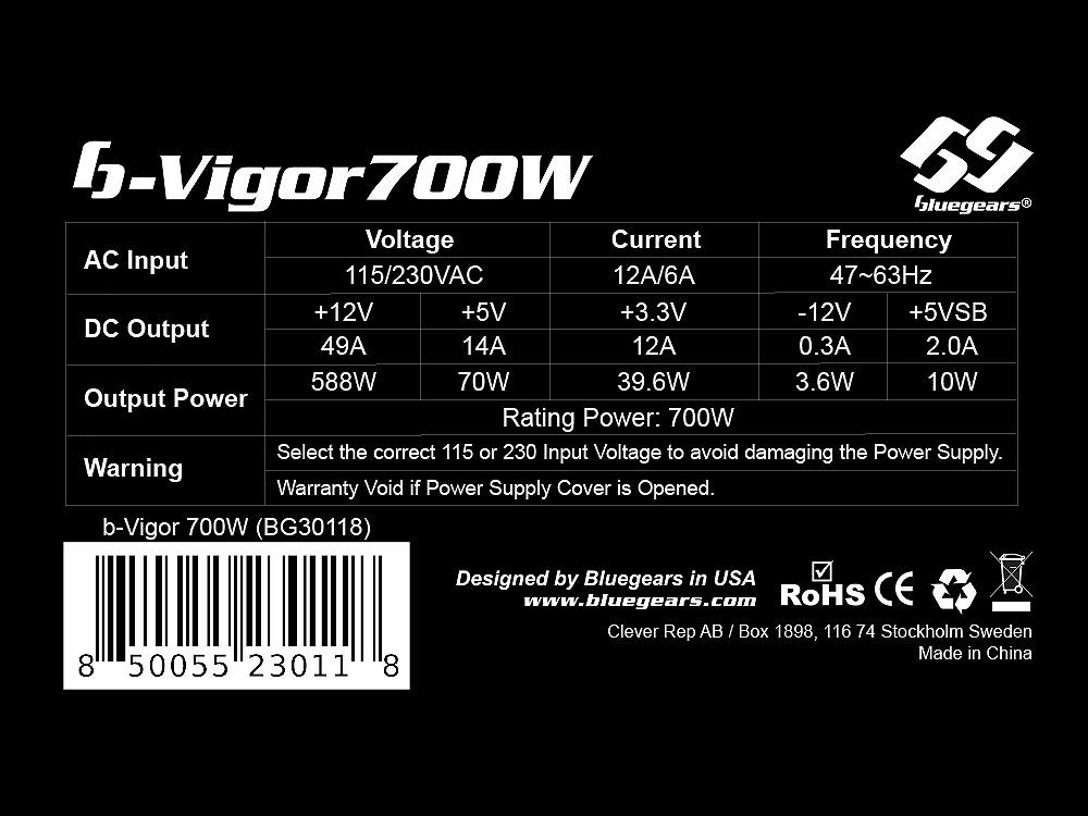 Here is the corrected and grouped text:

**Vigor700W (BG30118)**
- **AC Input:** 115/230VAC, 12A/6A, 47~63Hz
- **DC Output:**
  - +12V: 49A, 588W
  - +5V: 14A, 70W
  - +3.3V: 12A, 39.6W
  - -12V: 0.3A, 3.6W
  - +5VSB: 2.0A, 10W
- **Output Power Rating:** 700W

**Warning:** Select the correct 115 or 230V input voltage to avoid damaging the power supply. Warranty void if power supply cover is opened.

**Designed by Bluegears in USA**
- **Website:** www.bluegears.com
- **Address:** Bluegears AB / Box 1898, 116 74 Stockholm, Sweden
- **Made in China**

**Certifications:** RoHS, CE

**Barcode:** 8 5055 23011 8