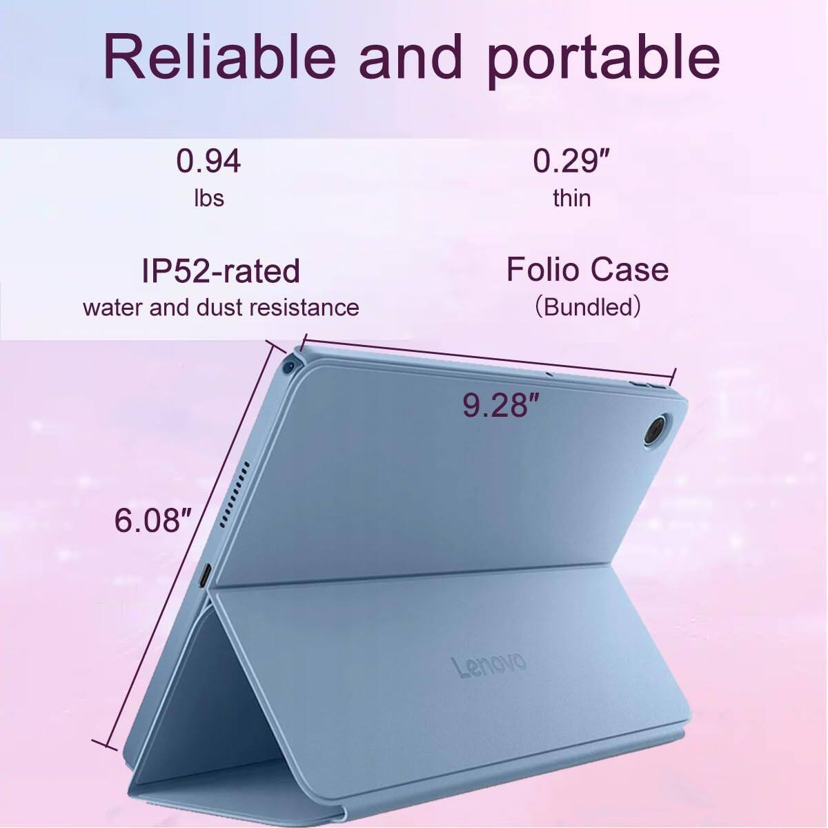 Reliable and portable

0.94 lbs

0.29" thin

IP52-rated water and dust resistance

Folio Case (Bundled)

9.28"

6.08"

Lenovo