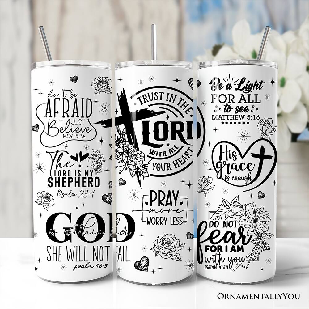 - Don't be afraid, just believe  
  Mark 5:36

- The Lord is my Shepherd  
  Psalm 23:1

- Trust in the Lord with all your heart  
  Proverbs 3:5

- His grace is enough  
  1 Corinthians 15:57

- Be a light for all to see  
  Matthew 5:16

- Pray more, worry less

- Do not fear, for I am with you  
  Isaiah 41:10

- She will not fail  
  Psalm 46:5

- Ornamentally You