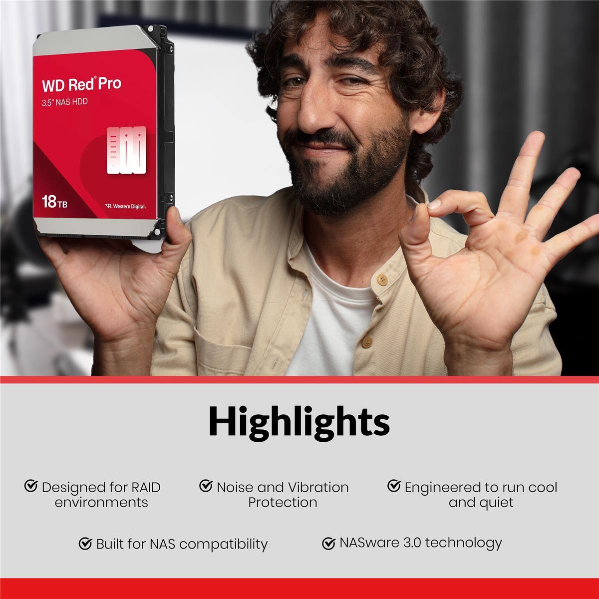 WD Red Pro 3.5" NAS HDD 18TB  
Western Digital Highlights  
Designed for RAID environments  
Noise and Vibration Protection  
Engineered to run cool and quiet  
Built for NAS compatibility  
NASware 3.0 technology