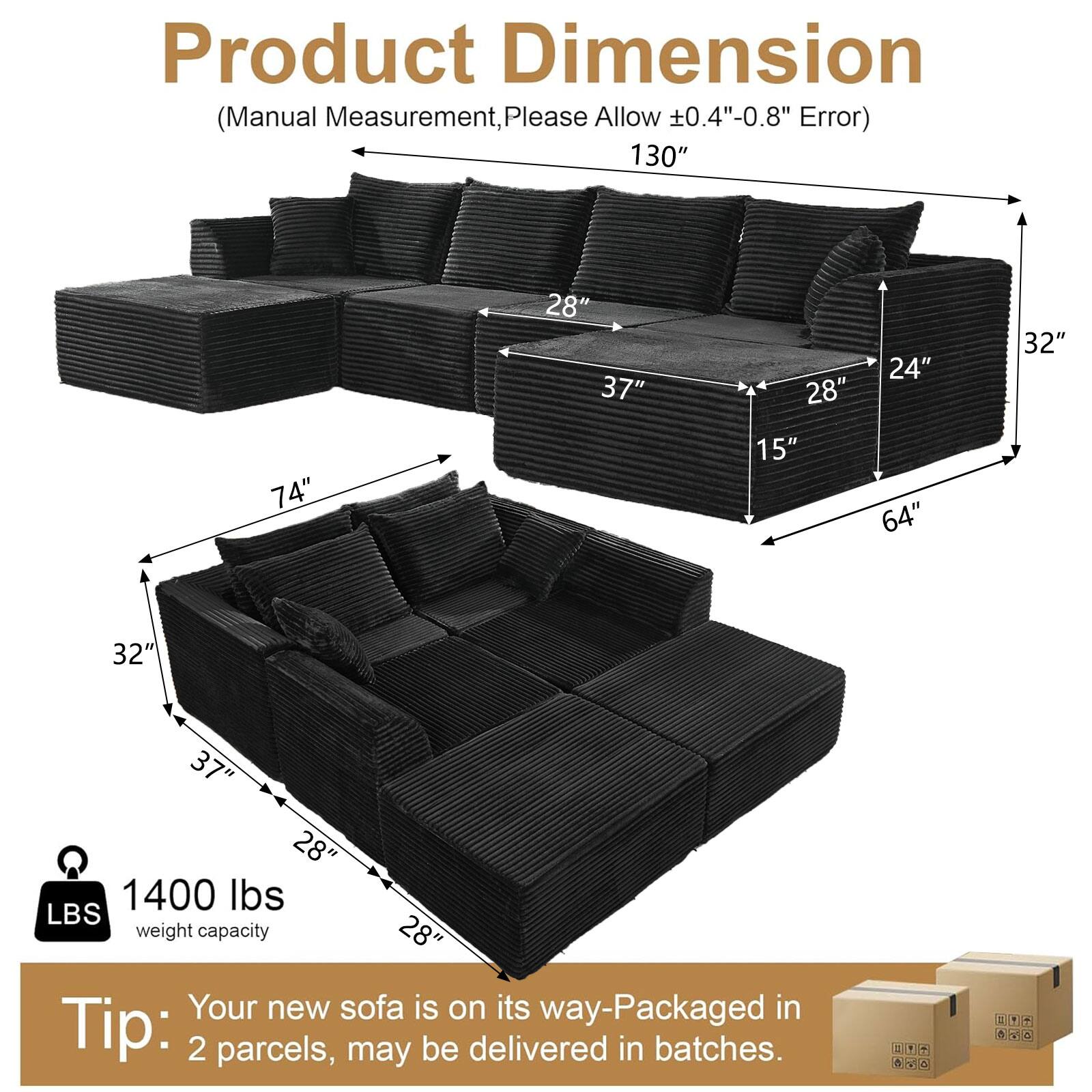 Product Dimension (Manual Measurement, Please Allow 0.4"-0.8" Error)  
130" 28" 37" 28" 24" 32" 74" 15" 64" 32" 37" 28"  
1400 lbs LBS weight capacity  
Your new sofa is on its way-Packaged in 2 parcels, may be delivered in batches.