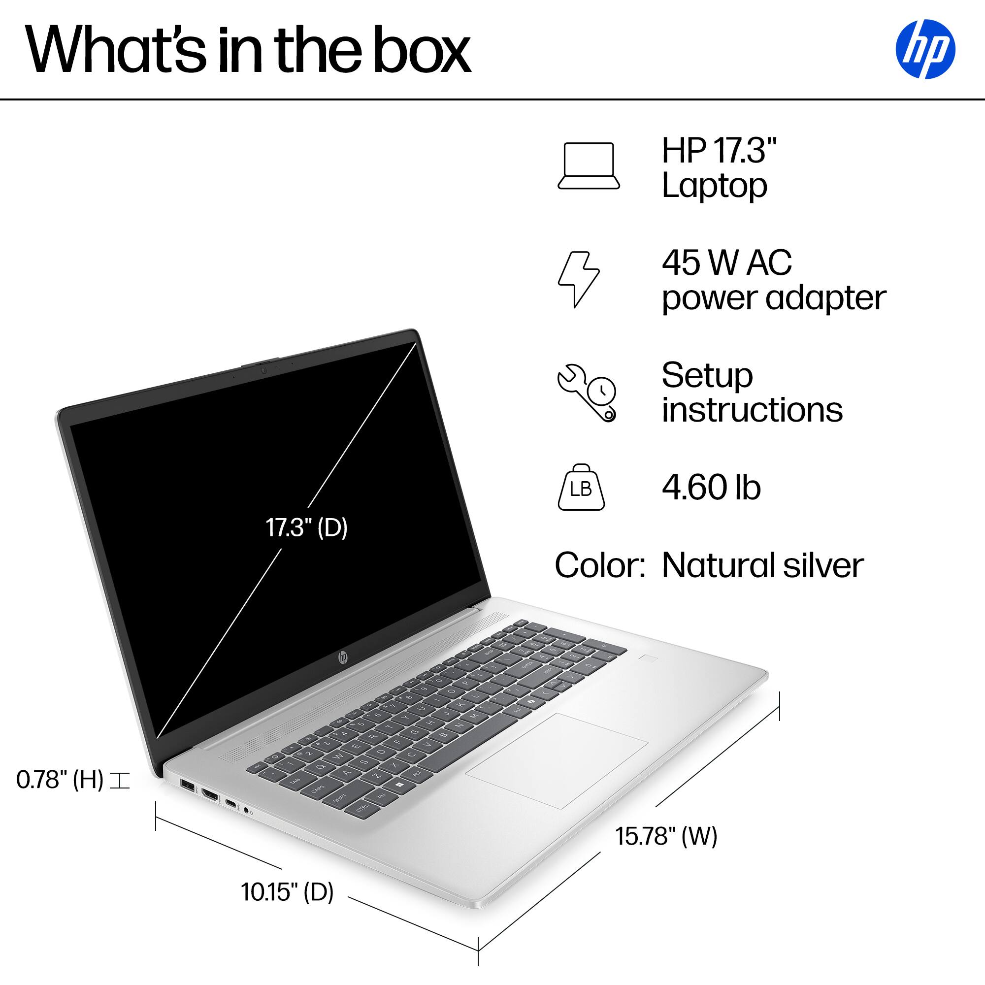 What's in the box:
- HP 17.3" Laptop
- 45 W AC power adapter
- Setup instructions

Dimensions:
- Height: 0.78"
- Width: 15.78"
- Depth: 10.15"
- Weight: 4.60 lb
- Color: Natural silver
