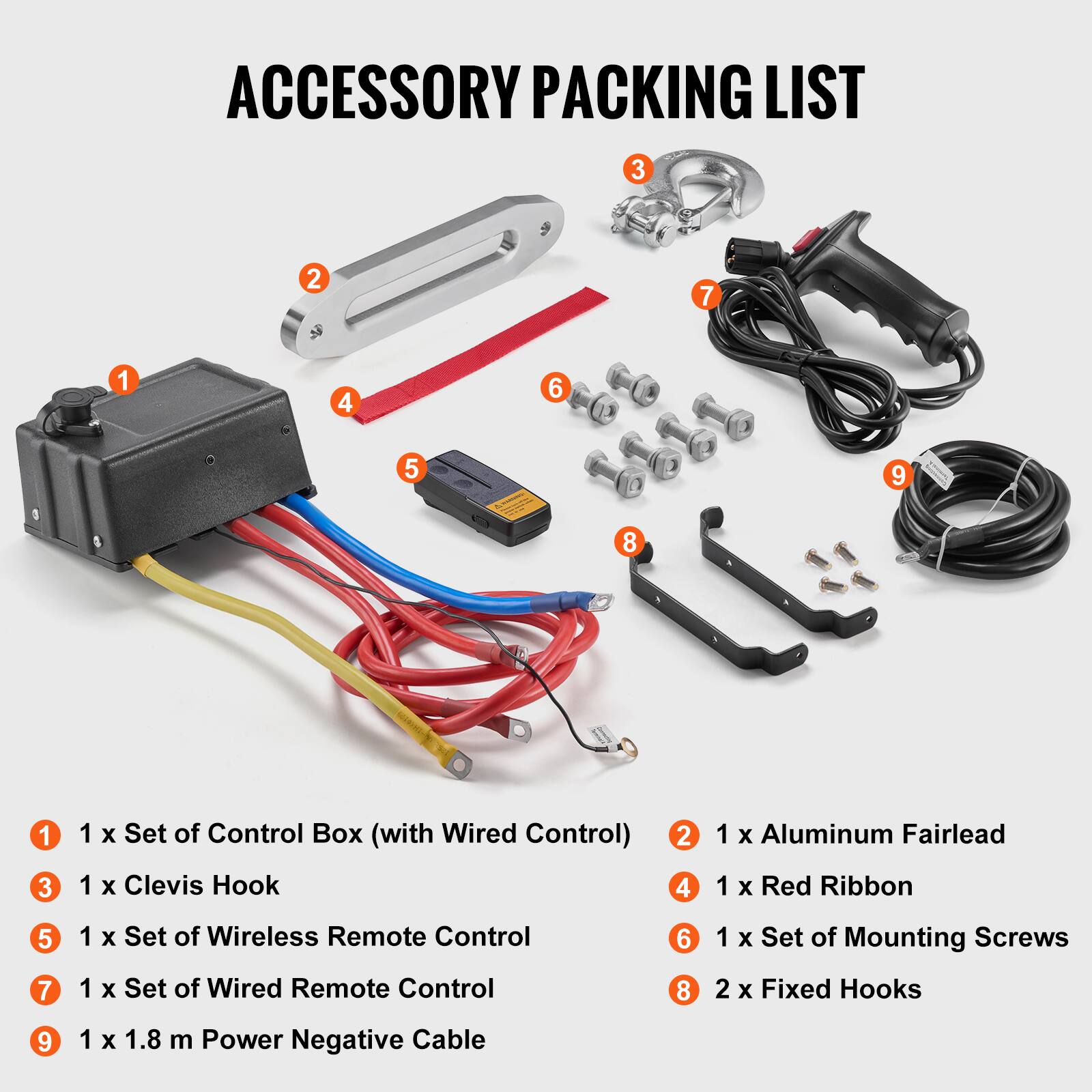 ACCESSORY PACKING LIST
1 x Set of Control Box (with Wired Control)
1 x Clevis Hook
1 x Aluminum Fairlead
1 x Red Ribbon
1 x Set of Wireless Remote Control
1 x Set of Wired Remote Control
1 x Set of Mounting Screws
2 x Fixed Hooks
1 x 1.8 m Power Negative Cable