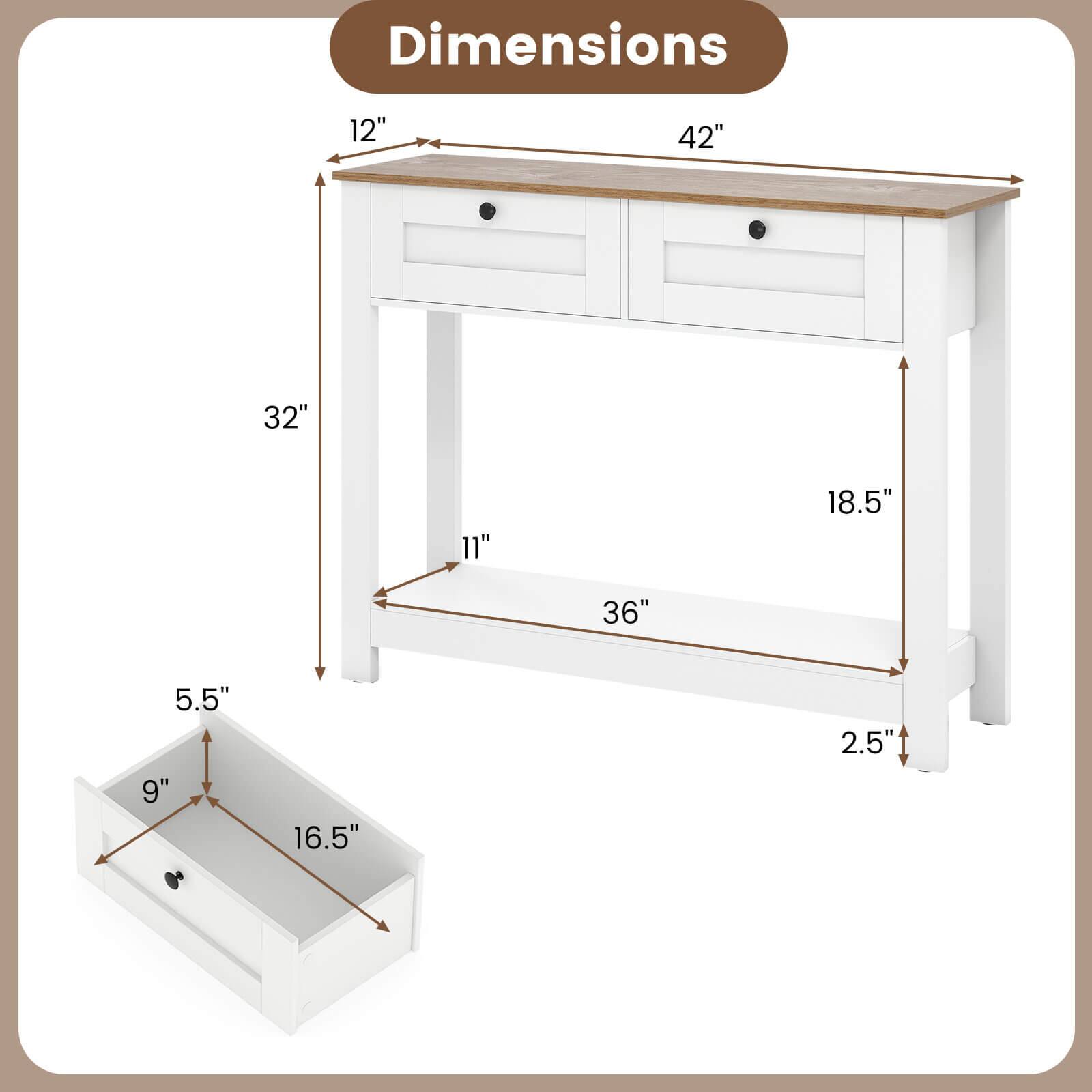 Dimensions:  
- Length: 42"  
- Width: 18.5"  
- Height: 32"  
- Drawer Height: 5.5"  
- Drawer Width: 16.5"  
- Drawer Depth: 9"  
- Tabletop Overhang: 12"  
- Leg Width: 11"  
- Leg Thickness: 2.5"